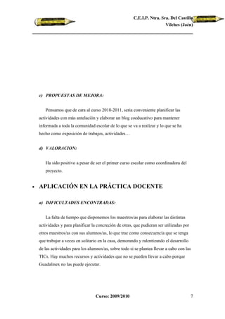 C.E.I.P. Ntra. Sra. Del Castillo
                                                                          Vilches (Jaén)




    c) PROPUESTAS DE MEJORA:


       Pensamos que de cara al curso 2010-2011, seria conveniente planificar las
    actividades con más antelación y elaborar un blog coeducativo para mantener
    informada a toda la comunidad escolar de lo que se va a realizar y lo que se ha
    hecho como exposición de trabajos, actividades…


    d) VALORACION:


       Ha sido positivo a pesar de ser el primer curso escolar como coordinadora del
       proyecto.


•   APLICACIÓN EN LA PRÁCTICA DOCENTE

    a) DIFICULTADES ENCONTRADAS:


       La falta de tiempo que disponemos los maestros/as para elaborar las distintas
    actividades y para planificar la concreción de otras, que pudieran ser utilizadas por
    otros maestros/as con sus alumnos/as, lo que trae como consecuencia que se tenga
    que trabajar a veces en solitario en la casa, demorando y ralentizando el desarrollo
    de las actividades para los alumnos/as, sobre todo si se plantea llevar a cabo con las
    TICs. Hay muchos recursos y actividades que no se pueden llevar a cabo porque
    Guadalinex no las puede ejecutar.




                                    Curso: 2009/2010                                        7
 