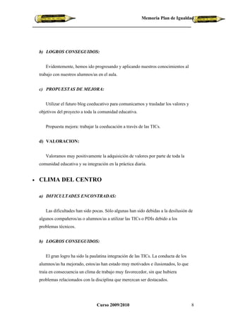 Memoria Plan de Igualdad




    b) LOGROS CONSEGUIDOS:


       Evidentemente, hemos ido progresando y aplicando nuestros conocimientos al
    trabajo con nuestros alumnos/as en el aula.


    c) PROPUESTAS DE MEJORA:


       Utilizar el futuro blog coeducativo para comunicarnos y trasladar los valores y
    objetivos del proyecto a toda la comunidad educativa.


       Propuesta mejora: trabajar la coeducación a través de las TICs.


    d) VALORACION:


       Valoramos muy positivamente la adquisición de valores por parte de toda la
    comunidad educativa y su integración en la práctica diaria.


•   CLIMA DEL CENTRO

    a) DIFICULTADES ENCONTRADAS:


       Las dificultades han sido pocas. Sólo algunas han sido debidas a la desilusión de
    algunos compañeros/as o alumnos/as a utilizar las TICs o PDIs debido a los
    problemas técnicos.


    b) LOGROS CONSEGUIDOS:


       El gran logro ha sido la paulatina integración de las TICs. La conducta de los
    alumnos/as ha mejorado, estos/as han estado muy motivados e ilusionados, lo que
    traía en consecuencia un clima de trabajo muy favorecedor, sin que hubiera
    problemas relacionados con la disciplina que merezcan ser destacados.




                                   Curso 2009/2010                                       8
 