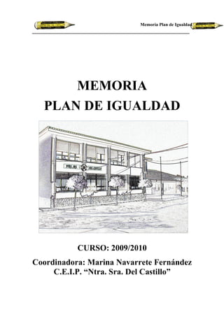 Memoria Plan de Igualdad




      MEMORIA
  PLAN DE IGUALDAD




           CURSO: 2009/2010
Coordinadora: Marina Navarrete Fernández
     C.E.I.P. “Ntra. Sra. Del Castillo”
 