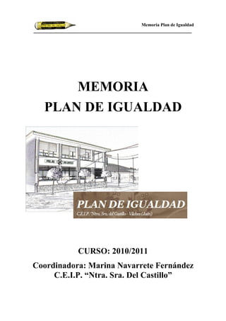 Memoria Plan de Igualdad




     MEMORIA
  PLA DE IGUALDAD




           CURSO: 2010/2011
Coordinadora: Marina avarrete Fernández
     C.E.I.P. “ tra. Sra. Del Castillo”
 
