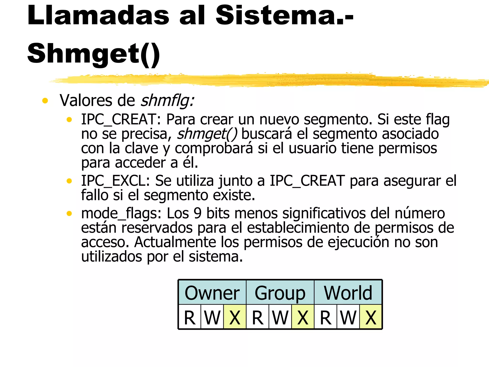 Llamadas al Sistema.- Shmget() Valores de  shmflg: IPC_CREAT: Para crear un nuevo segmento. Si este flag no se precisa,  shmget()  buscará el segmento asociado con la clave y comprobará si el usuario tiene permisos para acceder a él. IPC_EXCL: Se utiliza junto a IPC_CREAT para asegurar el fallo si el segmento existe. mode_flags: Los 9 bits menos significativos del número están reservados para el establecimiento de permisos de acceso. Actualmente los permisos de ejecución no son utilizados por el sistema. X W R X W R X W R World Group Owner 