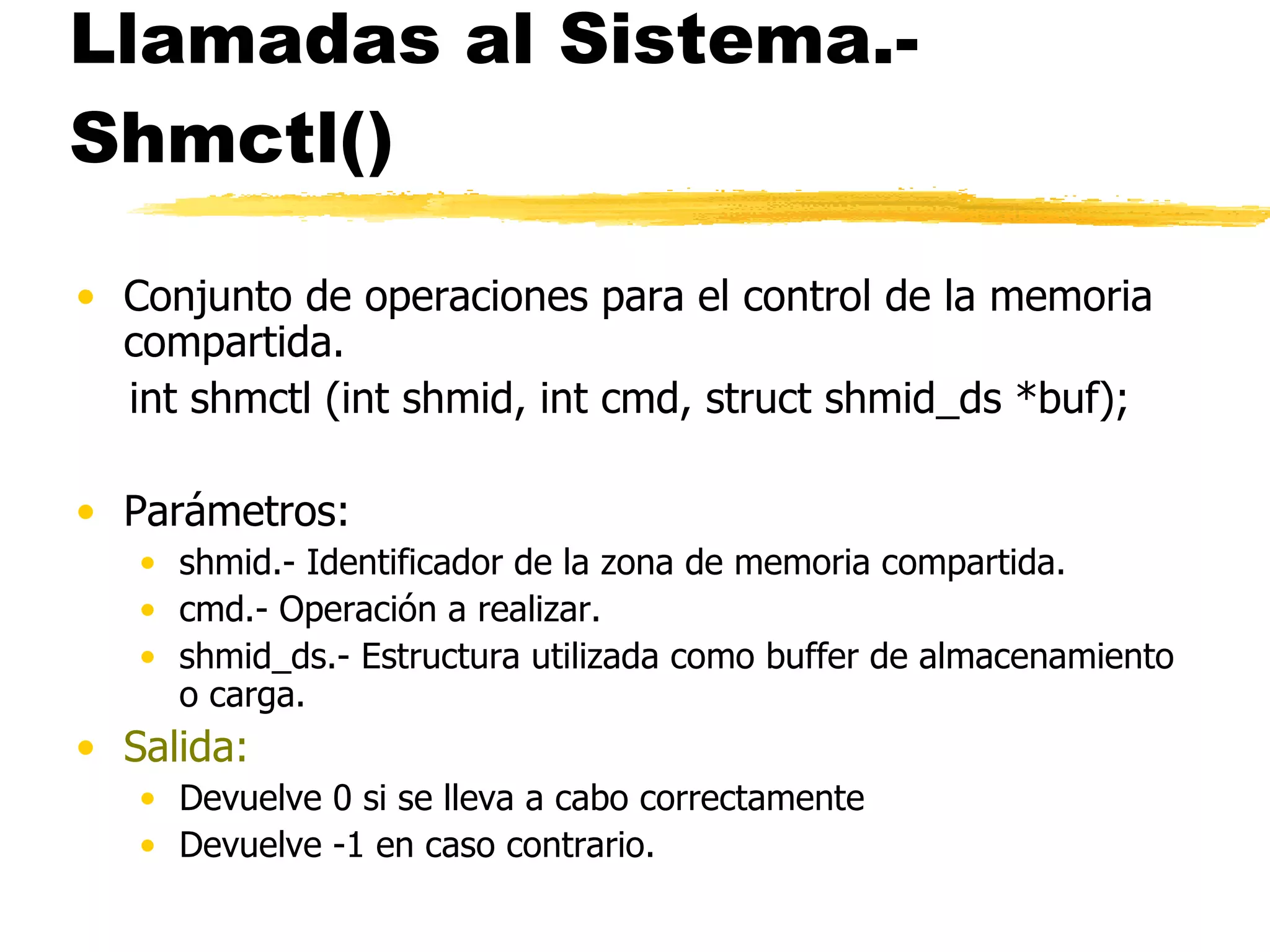 Llamadas al Sistema.- Shmctl() Conjunto de operaciones para el control de la memoria compartida. int shmctl (int shmid, int cmd, struct shmid_ds *buf); Parámetros: shmid.- Identificador de la zona de memoria compartida. cmd.- Operación a realizar. shmid_ds.- Estructura utilizada como buffer de almacenamiento o carga. Salida: Devuelve 0 si se lleva a cabo correctamente Devuelve -1 en caso contrario. 
