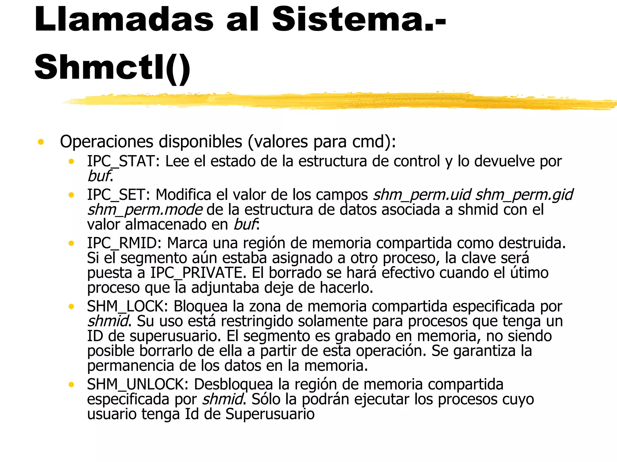 Llamadas al Sistema.- Shmctl() Operaciones disponibles (valores para cmd): IPC_STAT: Lee el estado de la estructura de control y lo devuelve por  buf . IPC_SET: Modifica el valor de los campos  shm_perm.uid shm_perm.gid shm_perm.mode  de la estructura de datos asociada a shmid con el valor almacenado en  buf : IPC_RMID: Marca una región de memoria compartida como destruida. Si el segmento aún estaba asignado a otro proceso, la clave será puesta a IPC_PRIVATE. El borrado se hará efectivo cuando el útimo proceso que la adjuntaba deje de hacerlo. SHM_LOCK: Bloquea la zona de memoria compartida especificada por  shmid . Su uso está restringido solamente para procesos que tenga un ID de superusuario. El segmento es grabado en memoria, no siendo posible borrarlo de ella a partir de esta operación. Se garantiza la permanencia de los datos en la memoria.  SHM_UNLOCK: Desbloquea la región de memoria compartida especificada por  shmid . Sólo la podrán ejecutar los procesos cuyo usuario tenga Id de Superusuario 