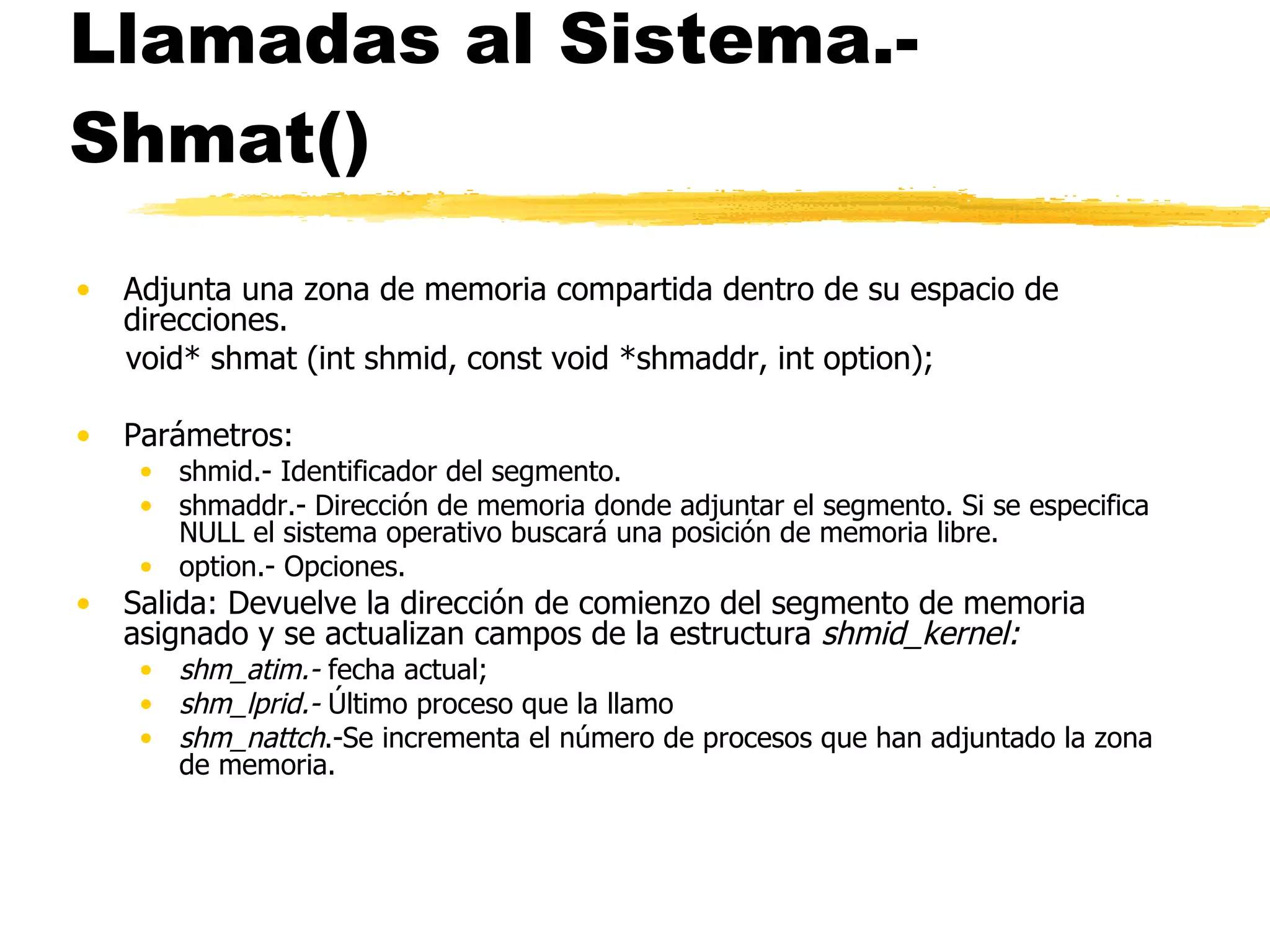 Llamadas al Sistema.- Shmat() Adjunta una zona de memoria compartida dentro de su espacio de direcciones. void* shmat (int shmid, const void *shmaddr, int option); Parámetros: shmid.- Identificador del segmento. shmaddr.- Dirección de memoria donde adjuntar el segmento. Si se especifica NULL el sistema operativo buscará una posición de memoria libre. option.- Opciones. Salida: Devuelve la dirección de comienzo del segmento de memoria asignado y se actualizan campos de la estructura  shmid_kernel: shm_atim.-  fecha actual;  shm_lprid.-  Último proceso que la llamo  shm_nattch .-Se incrementa el número de procesos que han adjuntado la zona de memoria. 