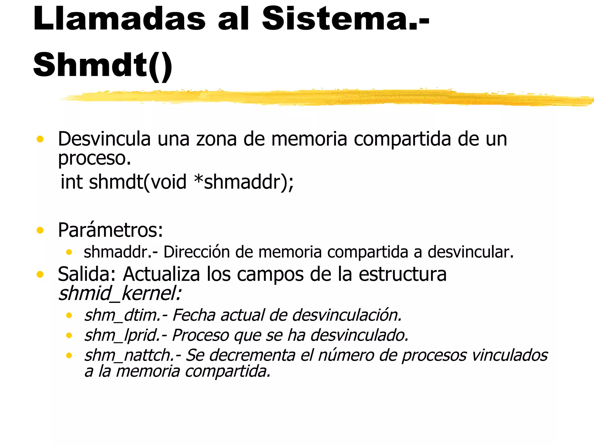 Llamadas al Sistema.- Shmdt() Desvincula una zona de memoria compartida de un proceso. int shmdt(void *shmaddr); Parámetros: shmaddr.- Dirección de memoria compartida a desvincular. Salida: Actualiza los campos de la estructura  shmid_kernel: shm_dtim.- Fecha actual de desvinculación.  shm_lprid.- Proceso que se ha desvinculado. shm_nattch.- Se decrementa el número de procesos vinculados a la memoria compartida. 