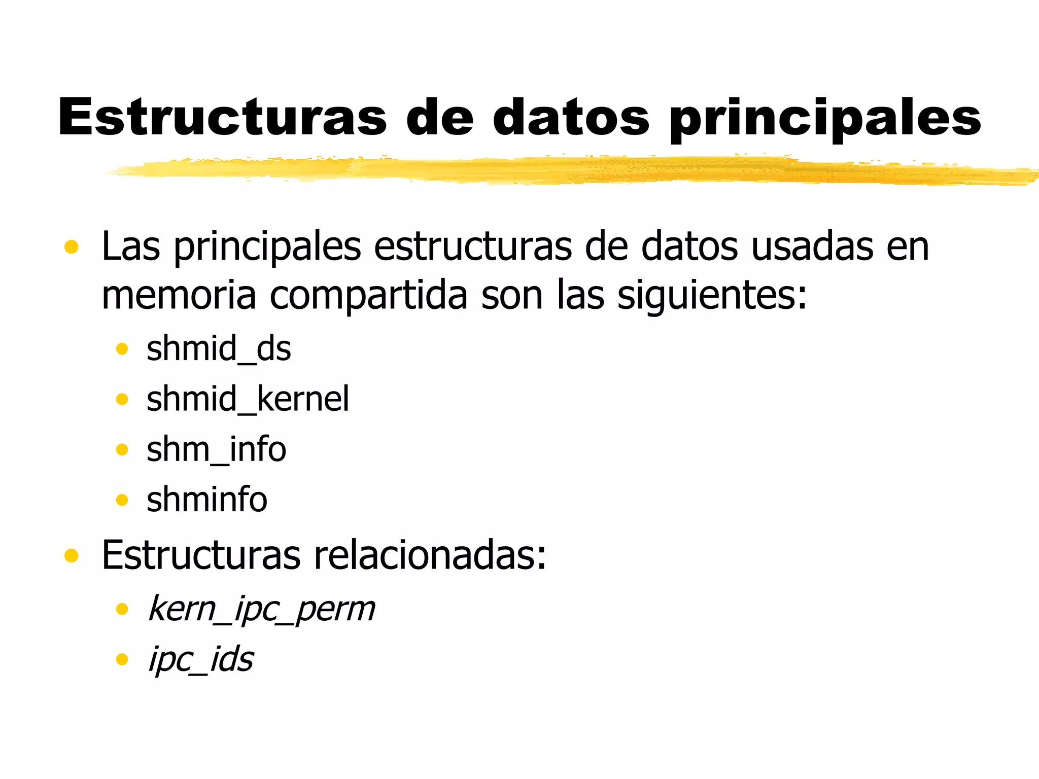 Estructuras de datos principales Las principales estructuras de datos usadas en memoria compartida son las siguientes: shmid_ds  shmid_kernel shm_info shminfo  Estructuras relacionadas: kern_ipc_perm ipc_ids 
