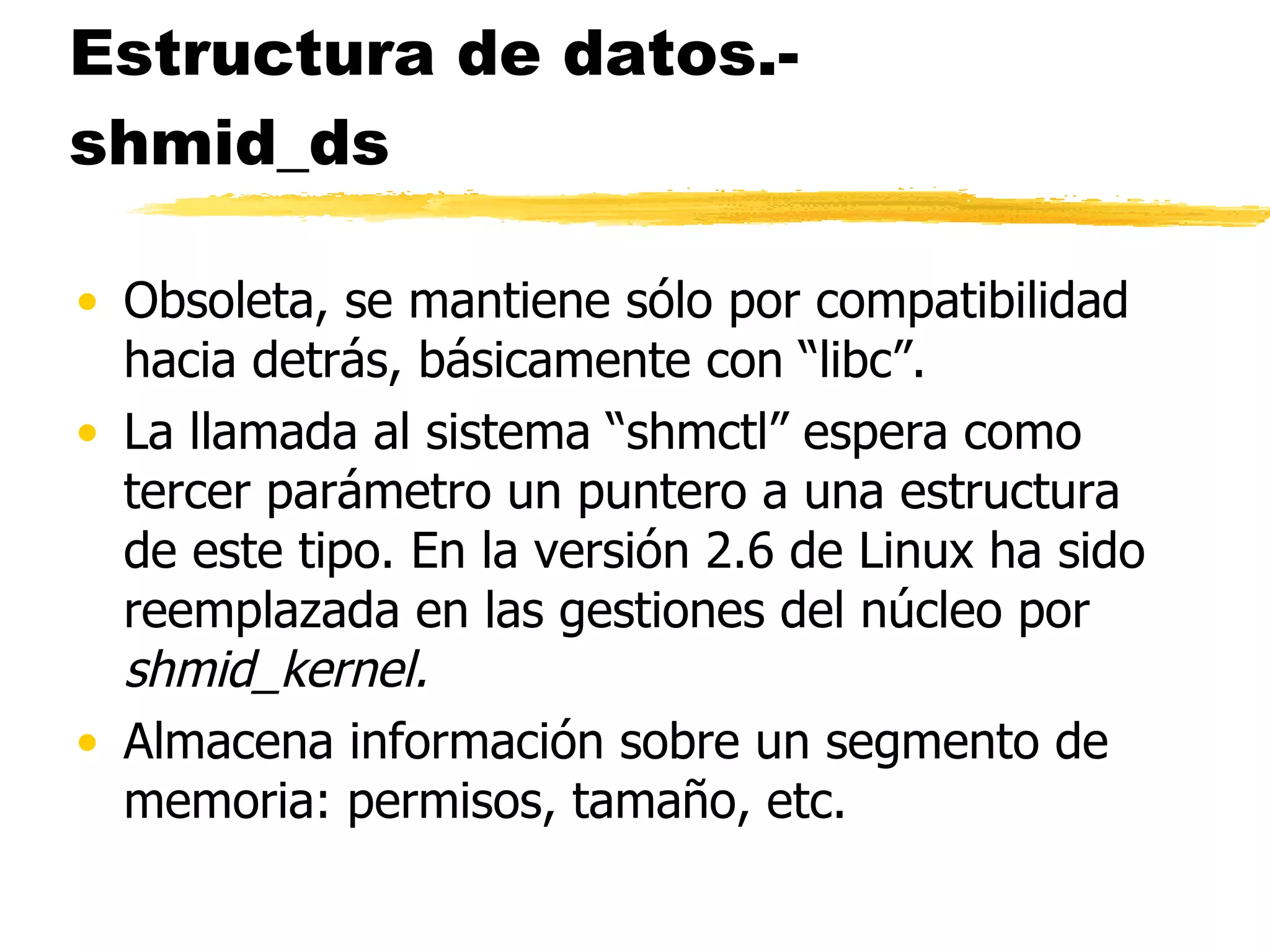 Estructura de datos.- shmid_ds Obsoleta, se mantiene sólo por compatibilidad hacia detrás, básicamente con “libc”.  La llamada al sistema “shmctl” espera como tercer parámetro un puntero a una estructura de este tipo. En la versión 2.6 de Linux ha sido reemplazada en las gestiones del núcleo por  shmid_kernel. Almacena información sobre un segmento de memoria: permisos, tamaño, etc.  