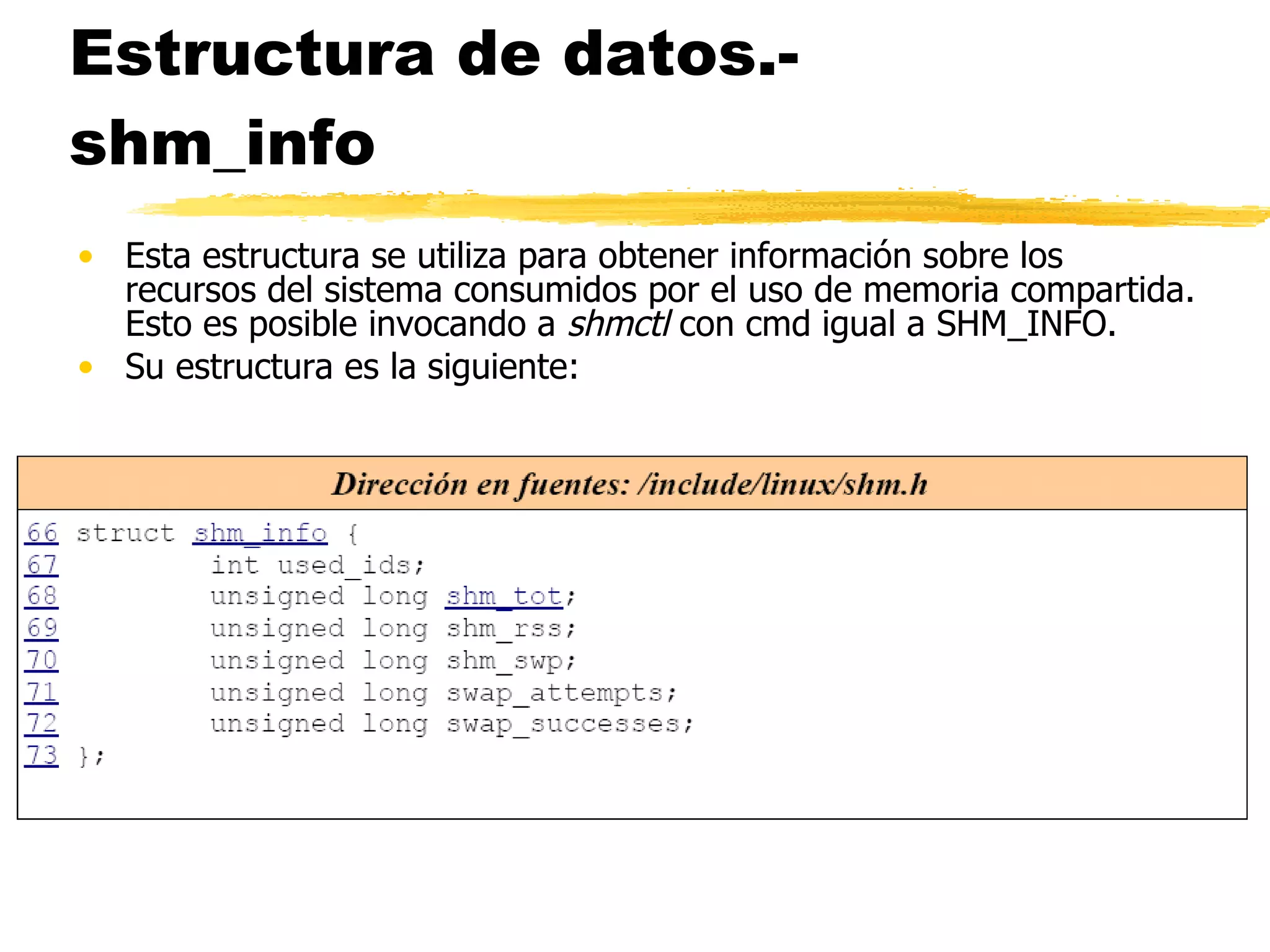 Estructura de datos.- shm_info Esta estructura se utiliza para obtener información sobre los recursos del sistema consumidos por el uso de memoria compartida. Esto es posible invocando a  shmctl  con cmd igual a SHM_INFO. Su estructura es la siguiente: 