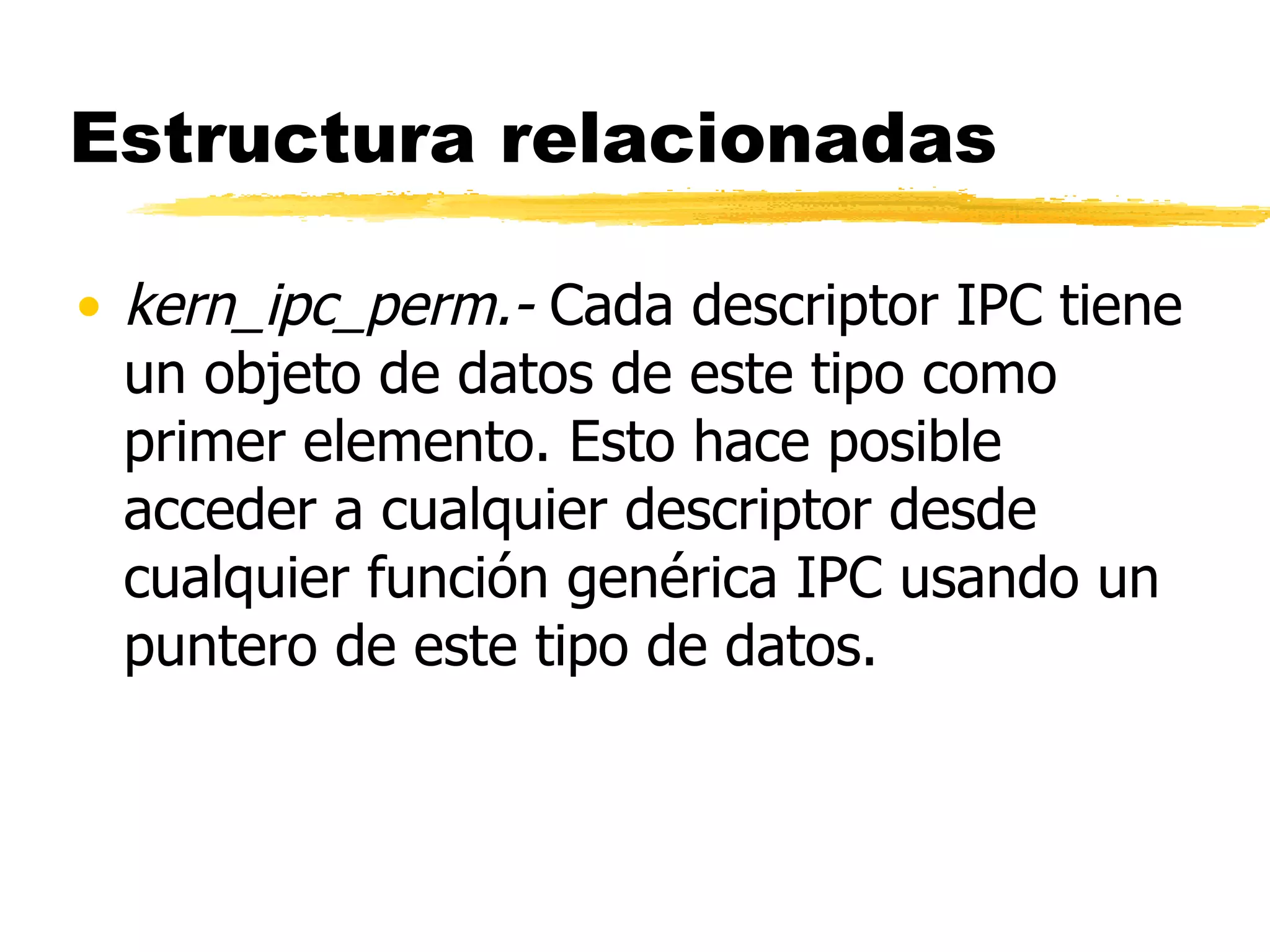 Estructura relacionadas kern_ipc_perm.-  Cada descriptor IPC tiene un objeto de datos de este tipo como primer elemento. Esto hace posible acceder a cualquier descriptor desde cualquier función genérica IPC usando un puntero de este tipo de datos. 