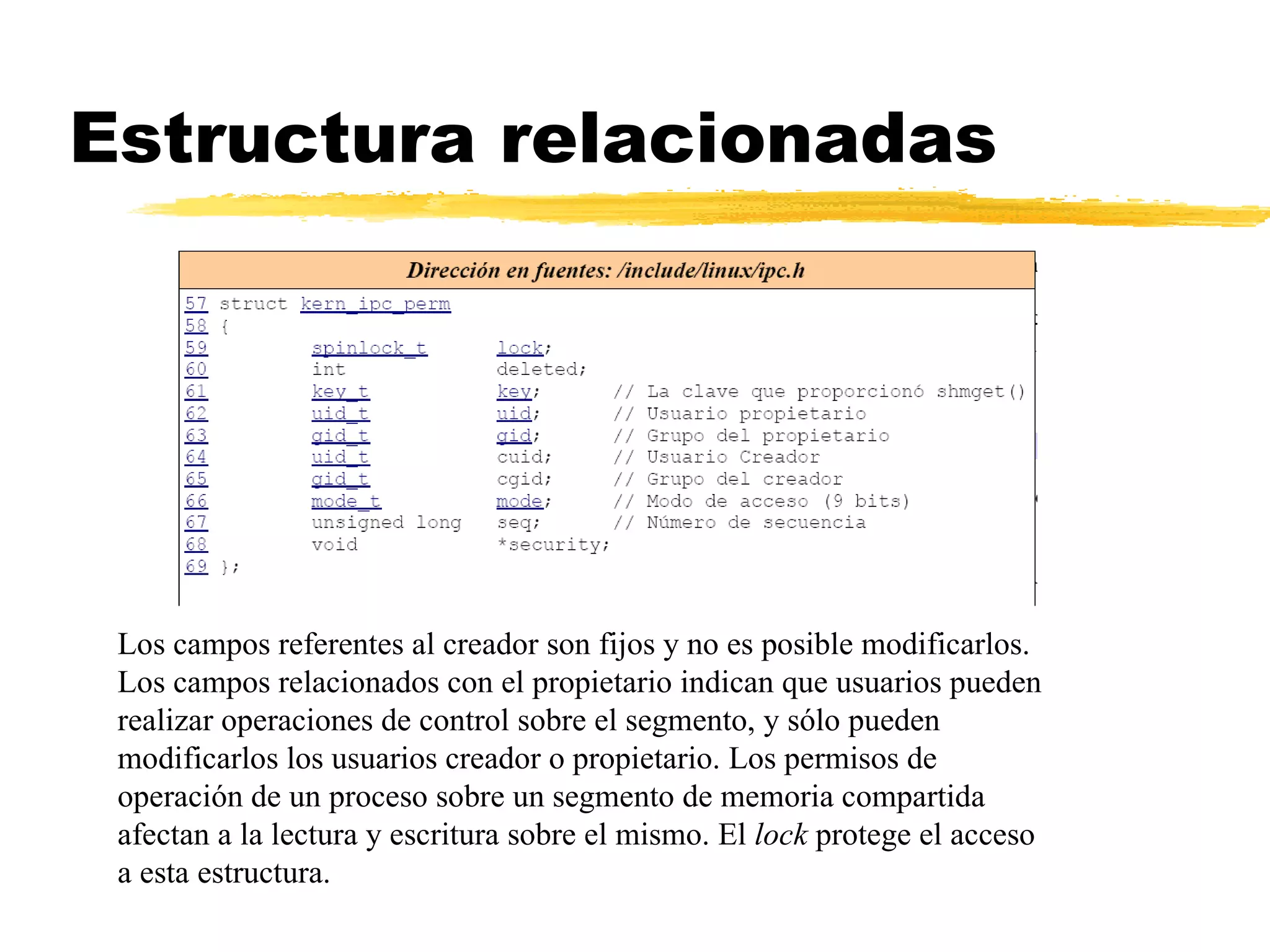Estructura relacionadas Los campos referentes al creador son fijos y no es posible modificarlos. Los campos relacionados con el propietario indican que usuarios pueden realizar operaciones de control sobre el segmento, y sólo pueden modificarlos los usuarios creador o propietario. Los permisos de operación de un proceso sobre un segmento de memoria compartida afectan a la lectura y escritura sobre el mismo. El  lock  protege el acceso a esta estructura. 