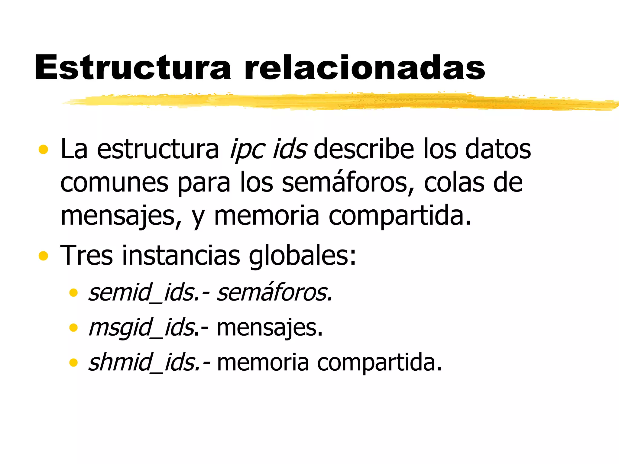 Estructura relacionadas La estructura  ipc ids  describe los datos comunes para los semáforos, colas de mensajes, y memoria compartida.  Tres instancias globales: semid_ids.- semáforos. msgid_ids .- mensajes. shmid_ids.-  memoria compartida.  
