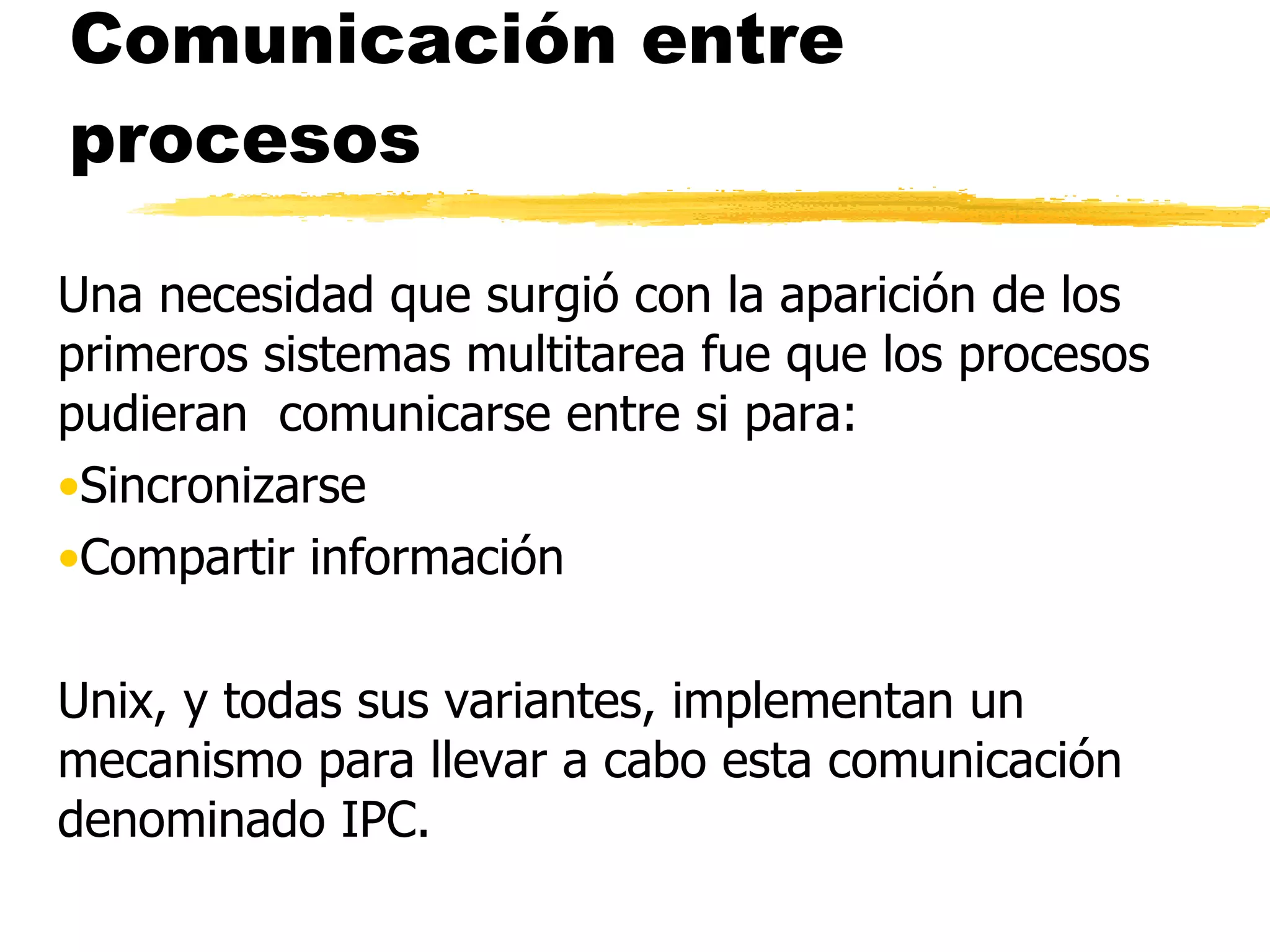 Comunicación entre procesos Una necesidad que surgió con la aparición de los primeros sistemas multitarea fue que los procesos pudieran  comunicarse entre si para: Sincronizarse  Compartir información Unix, y todas sus variantes, implementan un mecanismo para llevar a cabo esta comunicación denominado IPC. 