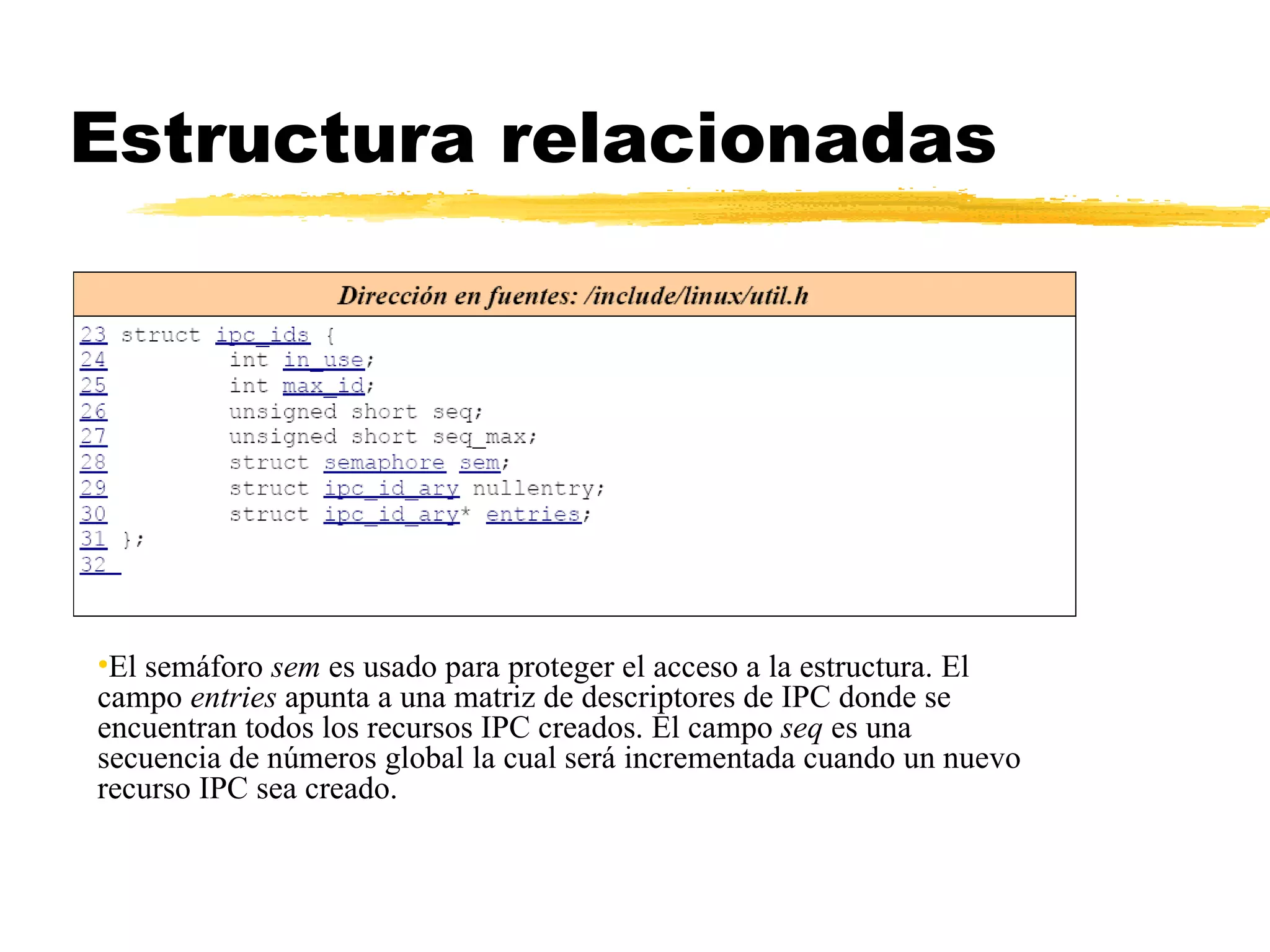 Estructura relacionadas El semáforo  sem  es usado para proteger el acceso a la estructura. El campo  entries  apunta a una matriz de descriptores de IPC donde se encuentran todos los recursos IPC creados. El campo  seq  es una secuencia de números global la cual será incrementada cuando un nuevo recurso IPC sea creado. 