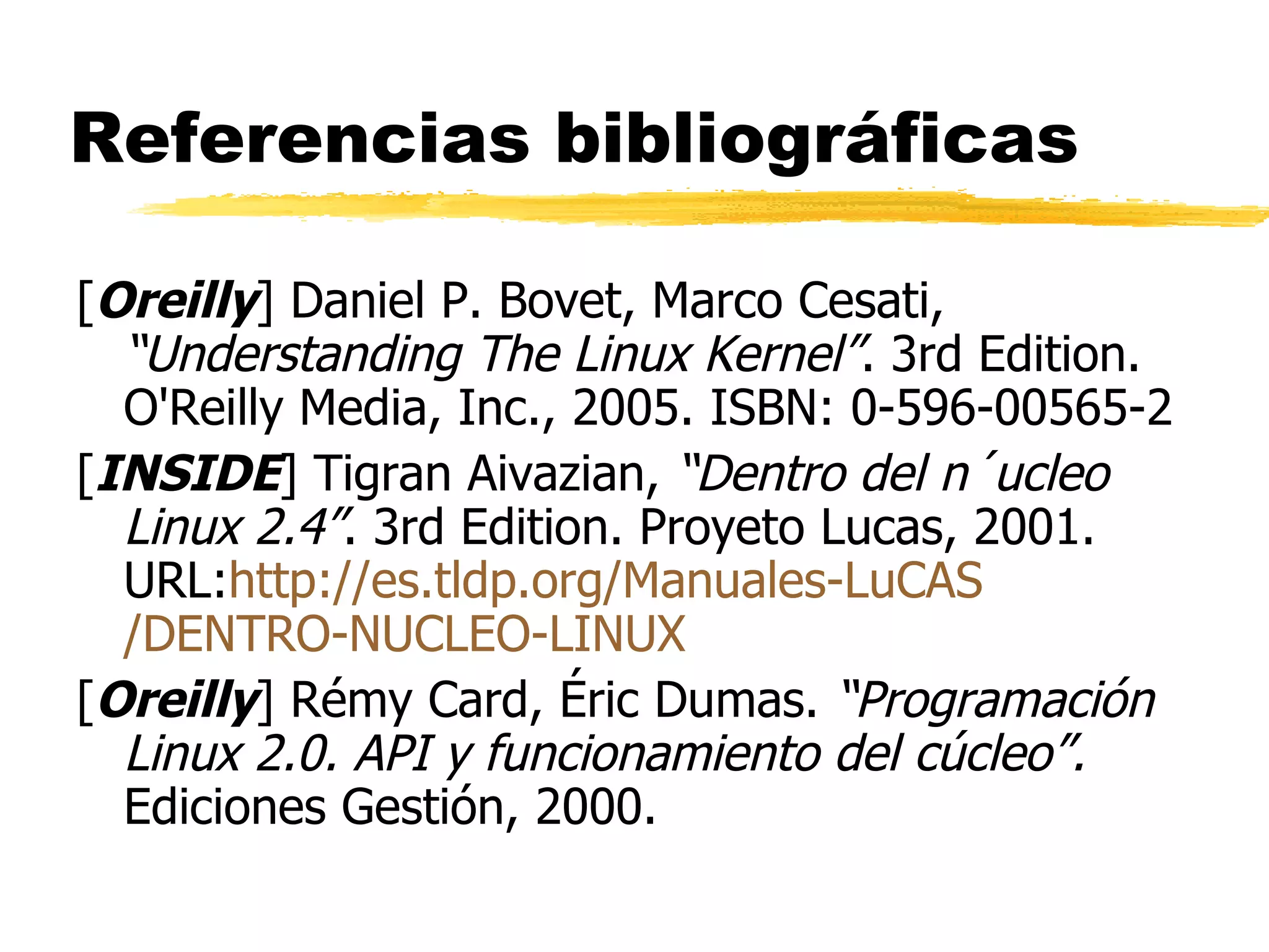 Referencias bibliográficas [ Oreilly ] Daniel P. Bovet, Marco Cesati,  “Understanding The Linux Kernel” . 3rd Edition. O'Reilly Media, Inc., 2005. ISBN: 0-596-00565-2 [ INSIDE ] Tigran Aivazian,  “Dentro del n´ucleo Linux 2.4” . 3rd Edition. Proyeto Lucas, 2001. URL: http :// es.tldp.org /Manuales- LuCAS /DENTRO-NUCLEO-LINUX [ Oreilly ] Rémy Card, Éric Dumas.  “Programación Linux 2.0. API y funcionamiento del cúcleo”.  Ediciones Gestión, 2000. 