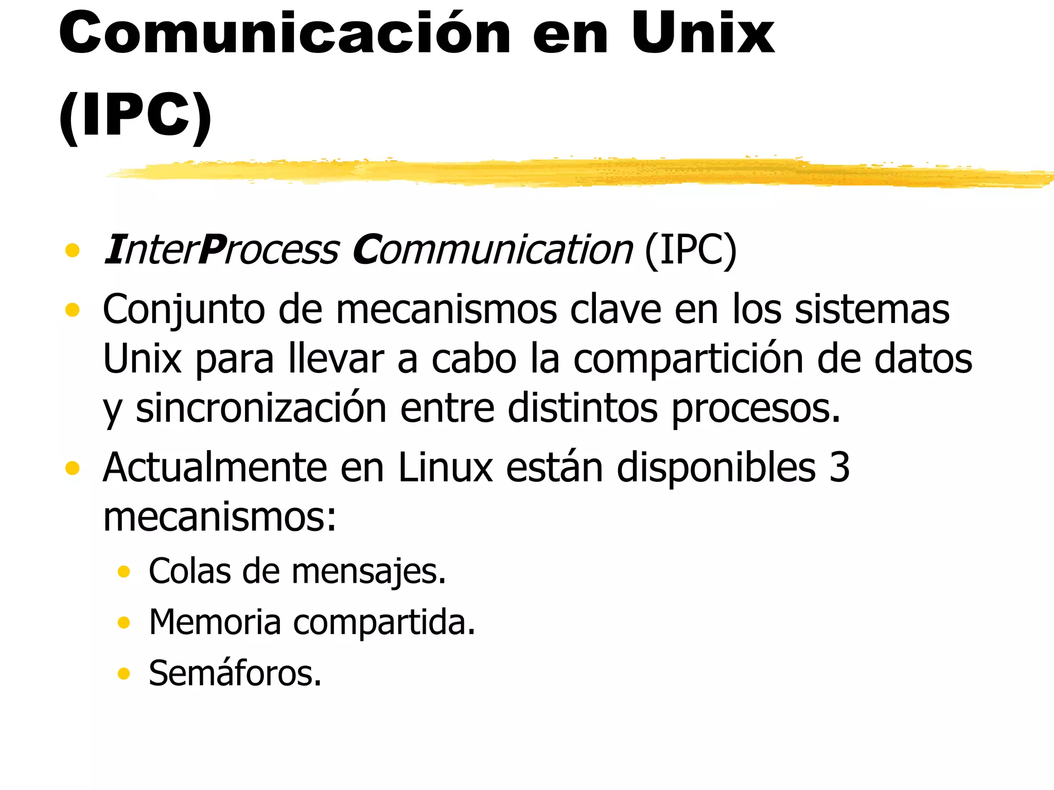 Comunicación en Unix (IPC) I nter P rocess  C ommunication  (IPC)  Conjunto de mecanismos clave en los sistemas Unix para llevar a cabo la compartición de datos y sincronización entre distintos procesos. Actualmente en Linux están disponibles 3 mecanismos:  Colas de mensajes.  Memoria compartida. Semáforos. 