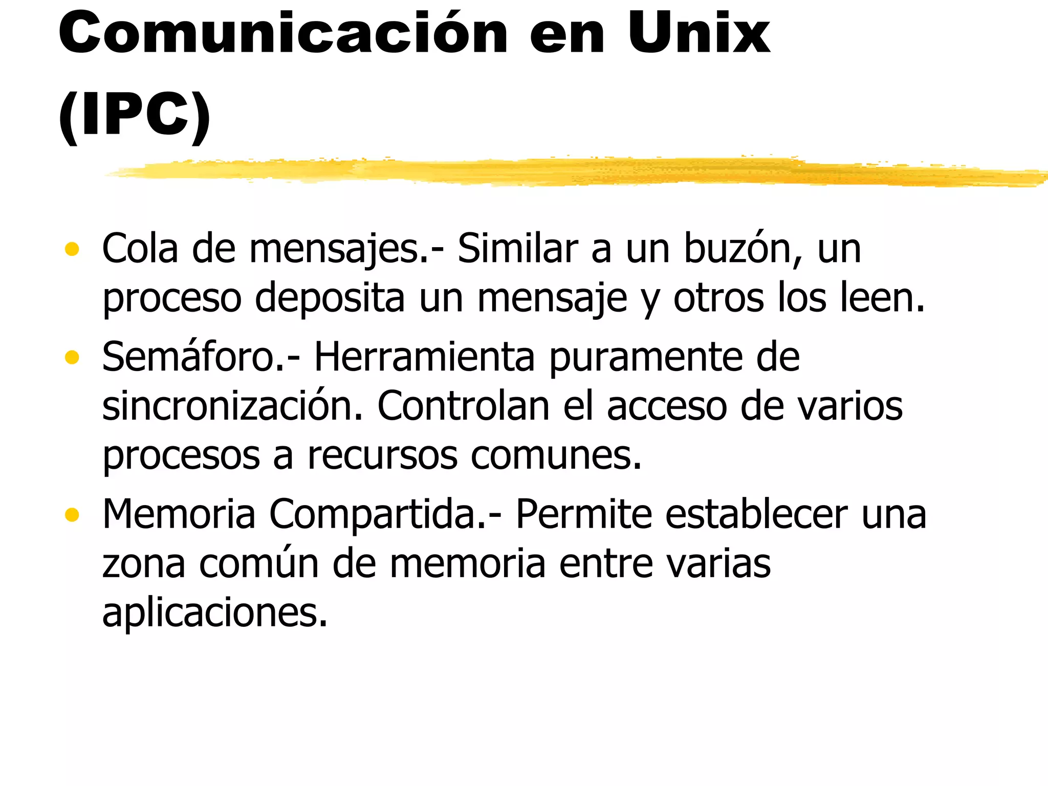 Comunicación en Unix (IPC) Cola de mensajes.- Similar a un buzón, un proceso deposita un mensaje y otros los leen. Semáforo.- Herramienta puramente de sincronización. Controlan el acceso de varios procesos a recursos comunes. Memoria Compartida.- Permite establecer una zona común de memoria entre varias aplicaciones. 