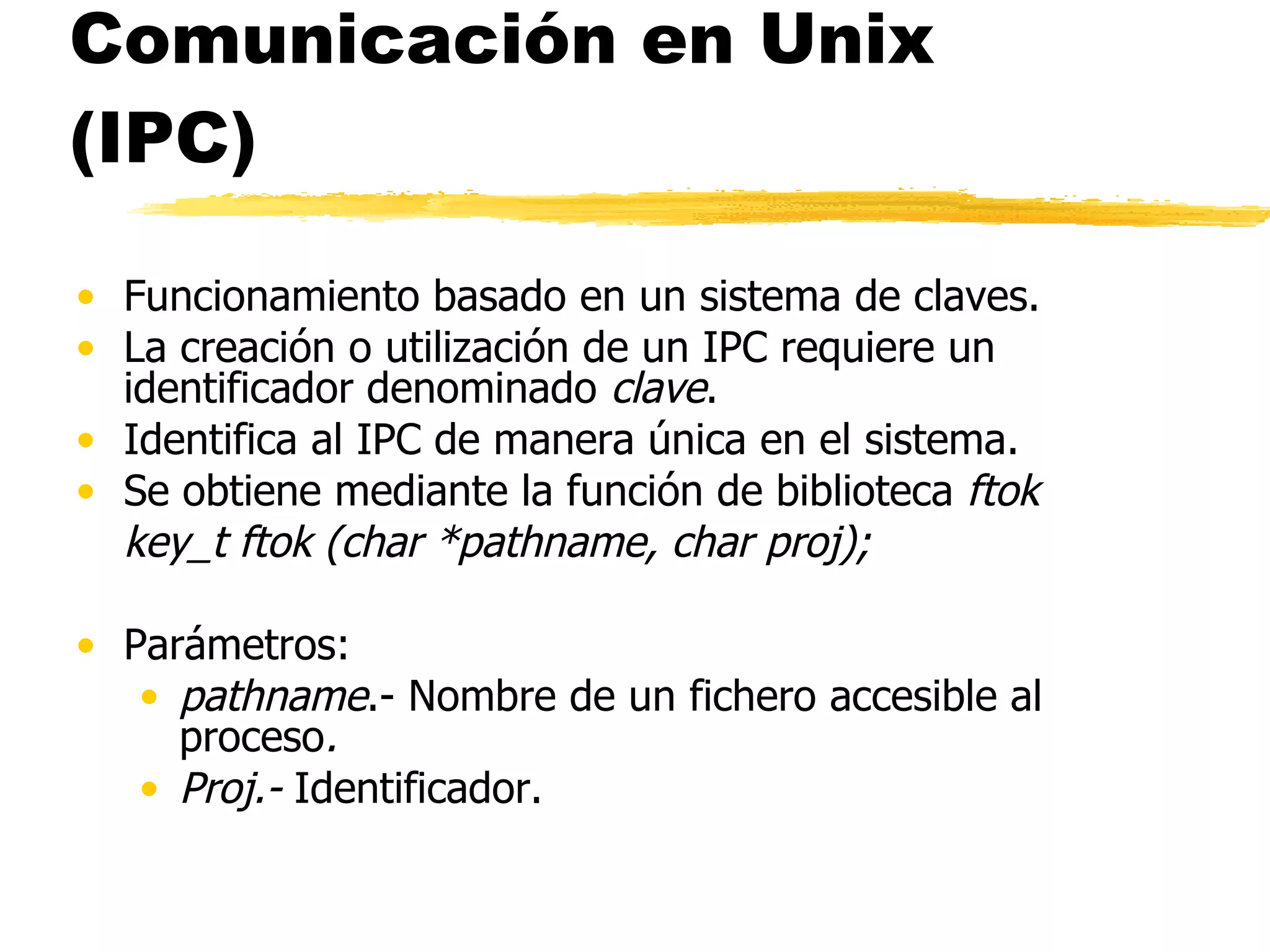 Comunicación en Unix (IPC) Funcionamiento basado en un sistema de claves. La creación o utilización de un IPC requiere un identificador denominado  clave . Identifica al IPC de manera única en el sistema. Se obtiene mediante la función de biblioteca  ftok key_t ftok (char *pathname, char proj); Parámetros: pathname .- Nombre de un fichero accesible al proceso . Proj.-  Identificador.  