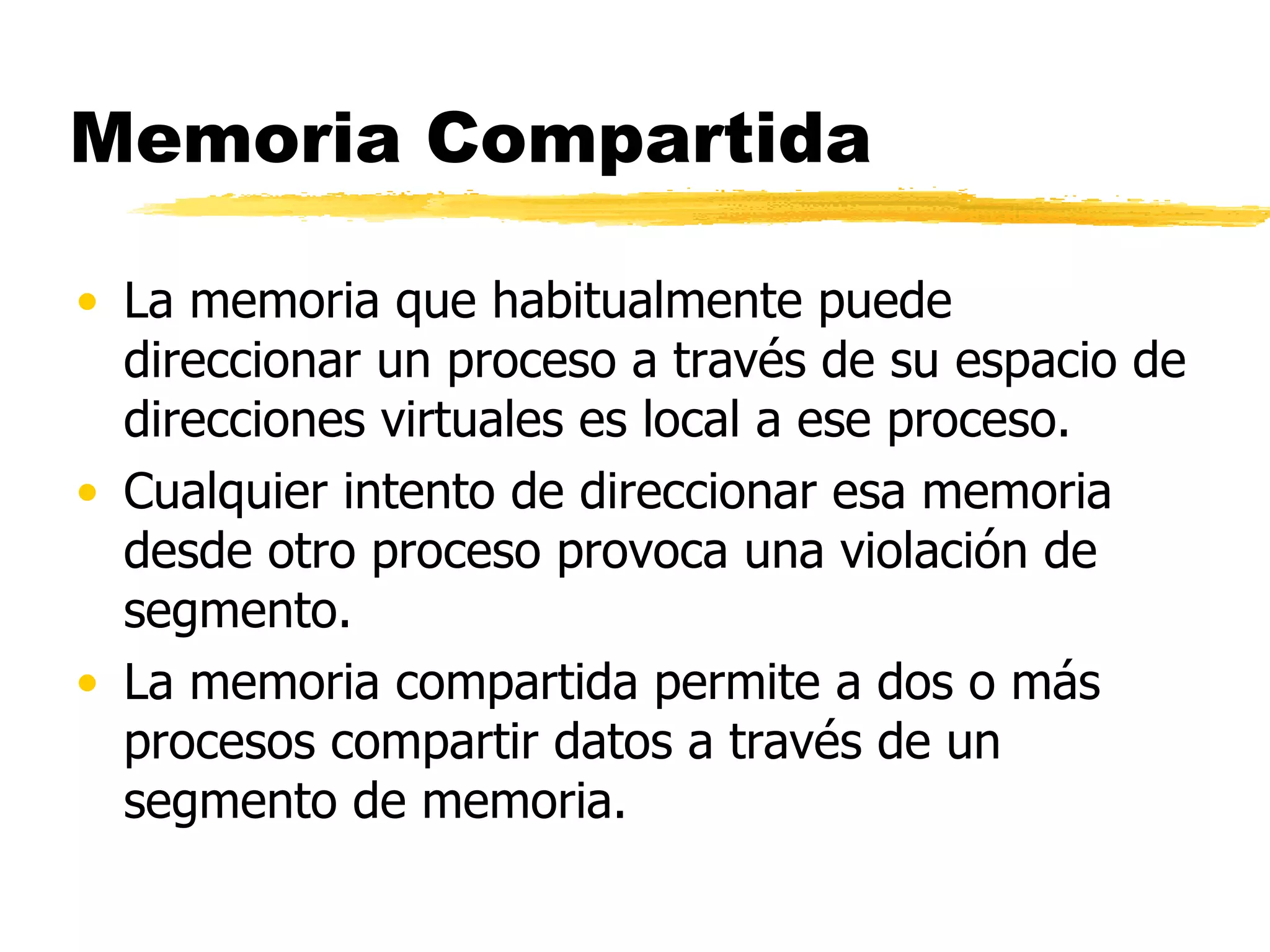 Memoria Compartida La memoria que habitualmente puede direccionar un proceso a través de su espacio de direcciones virtuales es local a ese proceso. Cualquier intento de direccionar esa memoria desde otro proceso provoca una violación de segmento. La memoria compartida permite a dos o más procesos compartir datos a través de un segmento de memoria.  