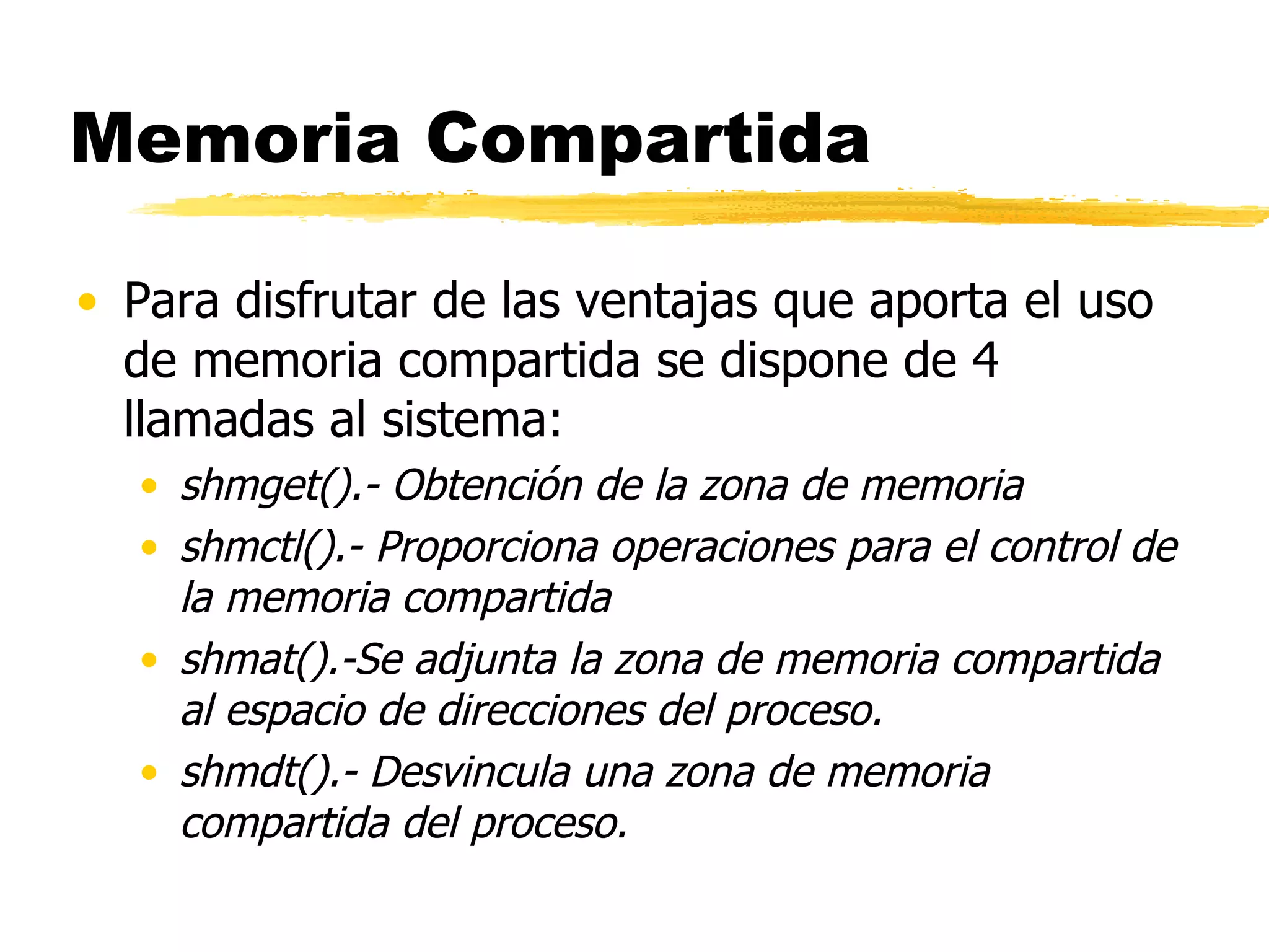 Memoria Compartida Para disfrutar de las ventajas que aporta el uso de memoria compartida se dispone de 4 llamadas al sistema:  shmget().- Obtención de la zona de memoria shmctl().- Proporciona operaciones para el control de la memoria compartida shmat().-Se adjunta la zona de memoria compartida al espacio de direcciones del proceso. shmdt().- Desvincula una zona de memoria compartida del proceso. 