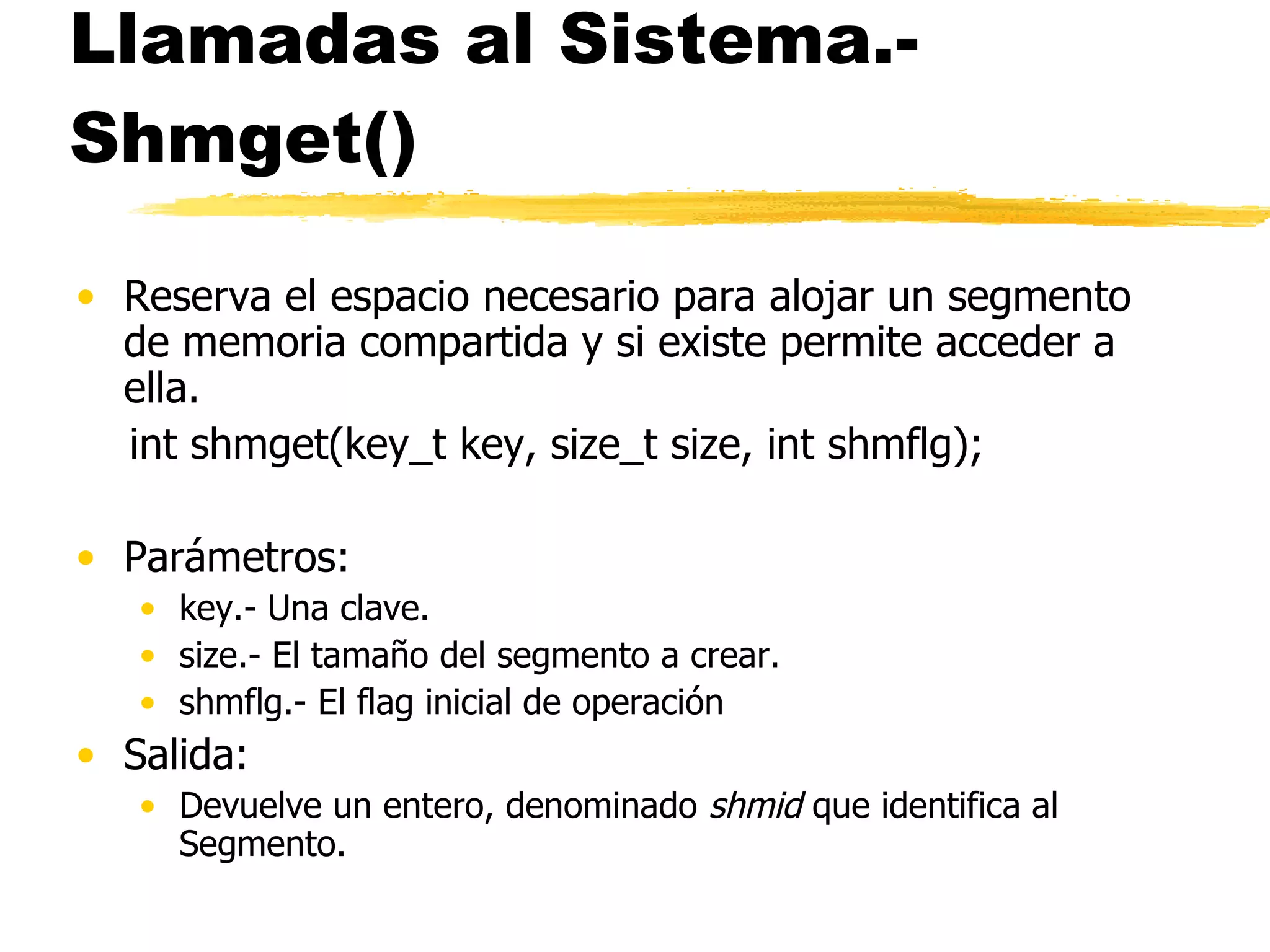 Llamadas al Sistema.- Shmget() Reserva el espacio necesario para alojar un segmento de memoria compartida y si existe permite acceder a ella. int shmget(key_t key, size_t size, int shmflg); Parámetros: key.- Una clave. size.- El tamaño del segmento a crear. shmflg.- El flag inicial de operación Salida: Devuelve un entero, denominado  shmid  que identifica al Segmento. 