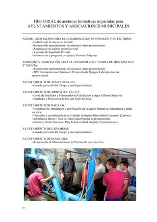10
HISTORIAL de acciones formativas impartidas para
AYUNTAMIENTOS Y ASOCIACIONES MUNICIPALES
ADEME / ASOCIACIÓN PARA EL DESARROLLO DE MONFRAGÜE Y SU ENTORNO:
- Didáctica de la educación infantil.
- Responsable mantenimiento de piscinas (varias promociones).
- Aprendizaje de adultos en medio rural.
- Vigilante de Seguridad Privada.
- Intervención y programa de apoyo a Personas Mayores.
ADISMONTA / ASOCIACIÓN PARA EL DESARROLLO DE SIERRA DE MONTÁNCHEZ
Y TAMUJA:
- Responsable mantenimiento de piscinas (varias promociones).
- TPC: Formación nivel básico en Prevención de Riesgos Laborales (varias
promociones).
AYUNTAMIENTO DE ALMENDRALEJO:
- Guarda particular del Campo y sus Especialidades.
AYUNTAMIENTO DE ARROYO DE LA LUZ:
- Carné de Instalador y Mantenedor de Calefacción y Agua Caliente Sanitaria.
- Instalador y Proyectista de Energía Solar Térmica.
AYUNTAMIENTO DE BADAJOZ:
- Coordinación, impartición y certificación de la acción formativa: Informática y redes
sociales.
- Dirección y coordinación de actividades de tiempo libre infantil y juvenil. (2 prom.).
- Informática Básica / Para la Universidad Popular (2 promociones).
- Internet y Redes Sociales / Para la Universidad Popular (2 promociones).
AYUNTAMIENTO DE CAÑAMERO:
- Guarda particular del Campo y sus Especialidades.
AYUNTAMIENTO DE HOLGUERA:
- Responsable de Mantenimiento de Piscinas de uso colectivo.
 