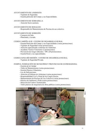 11
AYUNTAMIENTO DE LOGROSÁN:
- Vigilante de Seguridad.
- Guarda particular del Campo y sus Especialidades.
AYUNTAMIENTO DE SERRADILLA:
- Atención Socio-sanitaria.
AYUNTAMIENTO DE ROSALEJO:
- Responsable de Mantenimiento de Piscinas de uso colectivo.
AYUNTAMIENTO DE SERREJÓN:
- Camarero de Sala.
- Planchado y Lavado.
CEDER CAMPIÑA SUR / CENTRO DE DESARROLLO RURAL:
- Guarda Particular del Campo y sus Especialidades (varias promociones).
- Vigilante de Seguridad (varias promociones).
- Atención especializada a enfermos de Alzheimer.
- Ayudante Técnico Veterinario (2 promociones).
- Prevención de riesgos laborales / TPC (20 promociones).
- Guarda Rural y sus especialidades.
CEDER ZAFRA-RÍO BODIÓN / CENTRO DE DESARROLLO RURAL:
- Vigilante de Seguridad Privada.
FEMPEX, FEDERACIÓN DE MUNICIPIOS Y PROVINCIAS DE EXTREMADURA:
- Gestión de la Calidad
- Taller de Mantenimiento (varias promociones).
- Gestión Práctica Urbanística.
- Ley de Subvenciones.
- Atención al Enfermo de Alzheimer (varias promociones).
- Responsabilidad Civil y Penal de los Cargos Electos.
- Mantenimiento de Piscinas de Uso Colectivo (varias promociones).
- Práctico de Jardinería y Poda (varias promociones).
- Dirección de Centros Asistenciales.
- Taller práctico de maquinaria de obras públicas (varias promociones).
 