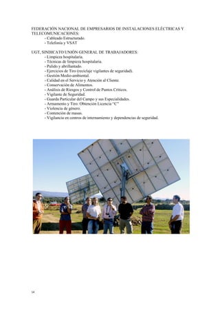 14
FEDERACIÓN NACIONAL DE EMPRESARIOS DE INSTALACIONES ELÉCTRICAS Y
TELECOMUNICACIONES:
- Cableado Estructurado.
- Telefonía y VSAT
UGT, SINDICATO UNIÓN GENERAL DE TRABAJADORES:
- Limpieza hospitalaria.
- Técnicas de limpieza hospitalaria.
- Pulido y abrillantado.
- Ejercicios de Tiro (reciclaje vigilantes de seguridad).
- Gestión Medio-ambiental.
- Calidad en el Servicio y Atención al Cliente.
- Conservación de Alimentos.
- Análisis de Riesgos y Control de Puntos Críticos.
- Vigilante de Seguridad.
- Guarda Particular del Campo y sus Especialidades.
- Armamento y Tiro: Obtención Licencia “C”
- Violencia de género.
- Contención de masas.
- Vigilancia en centros de internamiento y dependencias de seguridad.
 