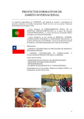 17
PROYECTOS FORMATIVOS DE
ÁMBITO INTERNACIONAL
La inquietud emprendedora de CENPROEX, está logrando la creación y participación de
proyectos educativos de ámbito internacional. Prueba de ello son las acciones formativas
desarrolladas para Portugal y Chile:
- Curso formativo de EMPRENDIMIENTO RURAL EN LA
FRONTERA HISPANO-PORTUGUESA en el marco del Proyecto
TAJO-INTERNACIONAL, y a través del Servicio Extremeño Público
de Empleo, de la Junta de Extremadura.
- Cursos formativos en los sectores de BIOMASA, TURISMO,
ALIMENTACIÓN ECOLÓGICA E INDUSTRIAS CREATIVAS, en
el marco del Proyecto CAVATRANS, a través de la Dirección General
de Empresa y Actividad Emprendedora de la Junta de Extremadura.
Diplomaturas:
- EXPERTO UNIVERSITARIO EN PREVENCIÓN DE RIESGOS Y
SEGURIDAD MINERA.
- EXPERTO UNIVERSITARIO EN FORMULACIÓN Y
EVALUACIÓN DE PROYECTOS PARA LA MINERÍA.
Cursos para la minería:
- OPERADOR POLIFUNCIONAL DE EQUIPOS PESADOS.
- OPERADOR DE MAQUINARIA PESADA.
- OPERADOR RIGGER.
- GUARDIA DE SEGURIDAD OS-10 / FAENAS MINERAS.
Homologados por la Universidad a Distancia de Madrid UDIMA y en
colaboración con SECAM de Chile.
 
