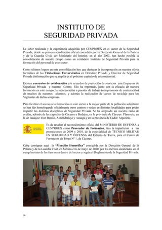 18
INSTITUTO DE
SEGURIDAD PRIVADA
La labor realizada y la experiencia adquirida por CENPROEX en el sector de la Seguridad
Privada, desde su primera acreditación oficial concedida por la Dirección General de la Policía
y de la Guardia Civil, del Ministerio del Interior, en el año 2003, han hecho posible la
consolidación de nuestro Grupo como un verdadero Instituto de Seguridad Privada para la
formación del personal de este sector.
Como últimos logros en esta consolidación hay que destacar la incorporación en nuestra oferta
formativa de las Titulaciones Universitarias en Detective Privado y Director de Seguridad
Privada (información que se amplía en el próximo capítulo de esta memoria).
Existen convenios de colaboración y/o acuerdos de prestación de servicios con Empresas de
Seguridad Privada y nuestro Centro. Ello ha reportado, junto con la eficacia de nuestra
formación en este campo, la incorporación a puestos de trabajo (compromisos de contratación)
de muchos de nuestros alumnos, y además la realización de cursos de reciclaje para los
Vigilantes de dichas empresas.
Para facilitar el acceso a la formación en este sector a la mayor parte de la población solicitante
se han ido homologando oficialmente otros centros o sedes en distintas localidades para poder
impartir las distintas disciplinas de Seguridad Privada. Se ha ampliado así nuestro radio de
acción, además de las capitales de Cáceres y Badajoz, en la provincia de Cáceres: Plasencia, en
la de Badajoz: Don Benito, Almendralejo y Azuaga,y en la provincia de Cádiz: Algeciras.
Es de resaltar el reconocimiento oficial del MINISTERIO DE DEFENSA a
CENPROEX como Proveedor de Formación, tras la impartición a las
promociones de 2009 y 2010, de la especialidad de TÉCNICO MILITAR
EN SEGURIDAD Y DEFENSA del Ejército de Tierra, para el Centro de
Formación de Tropa Nº 1, de Cáceres.
Cabe consignar aquí la “Mención Honorífica” concedida por la Dirección General de la
Policía y de la Guardia Civil, en Mérida el 6 de mayo de 2010, por los méritos alcanzados en el
cumplimiento de las funciones dentro del sector y según el Reglamento de la Seguridad Privada.
 