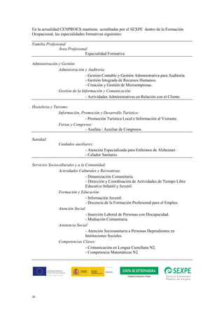 24
En la actualidad CENPROEX mantiene acreditadas por el SEXPE dentro de la Formación
Ocupacional, las especialidades formativas siguientes:
Familia Profesional
Área Profesional
Especialidad Formativa
Administración y Gestión:
Administración y Auditoría:
- Gestión Contable y Gestión Administrativa para Auditoría.
- Gestión Integrada de Recursos Humanos.
- Creación y Gestión de Microempresas.
Gestión de la Información y Comunicación:
- Actividades Administrativas en Relación con el Cliente.
Hostelería y Turismo:
Información, Promoción y Desarrollo Turístico:
- Promoción Turística Local e Información al Visitante.
Ferias y Congresos:
- Azafata / Auxiliar de Congresos.
Sanidad:
Cuidados auxiliares:
- Atención Especializada para Enfermos de Alzheimer.
- Celador Sanitario.
Servicios Socioculturales y a la Comunidad:
Actividades Culturales y Recreativas.
- Dinamización Comunitaria.
- Dirección y Coordinación de Actividades de Tiempo Libre
Educativo Infantil y Juvenil.
Formación y Educación:
- Información Juvenil.
- Docencia de la Formación Profesional para el Empleo.
Atención Social:
- Inserción Laboral de Personas con Discapacidad.
- Mediación Comunitaria.
Asistencia Social:
- Atención Sociosanitaria a Personas Dependientes en
Instituciones Sociales.
Competencias Claves:
- Comunicación en Lengua Castellana N2.
- Competencia Matemáticas N2.
 