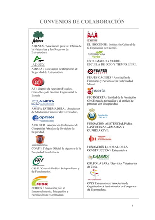 7
CONVENIOS DE COLABORACIÓN
ADENEX / Asociación para la Defensa de
la Naturaleza y los Recursos de
Extremadura.
ADISEX / Asociación de Directores de
Seguridad de Extremadura.
AF / Gremio de Asesores Fiscales,
Contables y de Gestión Empresarial de
España
AMEFA EXTREMADURA / Asociación
de Mediación Familiar de Extremadura.
APROSER / Asociación Profesional de
Compañías Privadas de Servicios de
Seguridad.
COAPI / Colegio Oficial de Agentes de la
Propiedad Inmobiliaria
CSI-F / Central Sindical Independiente y
de Funcionarios.
FEIDEX / Fundación para el
Emprendimiento, Integración y
Formación en Extremadura
.
EL BROCENSE / Institución Cultural de
la Diputación de Cáceres.
EXTREMADURA VERDE,
ESCUELA DE OCIO Y TIEMPO LIBRE.
FEAFES CÁCERES / Asociación de
Familiares y Personas con Enfermedad
Mental.
FSC-INSERTA / Entidad de la Fundación
ONCE para la formación y el empleo de
personas con discapacidad.
FUNDACIÓN ASISTENCIAL PARA
LAS FUERZAS ARMADAS Y
GUARDIA CIVIL
FUNDACIÓN LABORAL DE LA
CONSTRUCCIÓN / Extremadura
GRUPO LA JARA / Servicios Veterinarios
de Coria.
OPCS Extremadura / Asociación de
Organizadores Profesionales de Congresos
de Extremadura.
 
