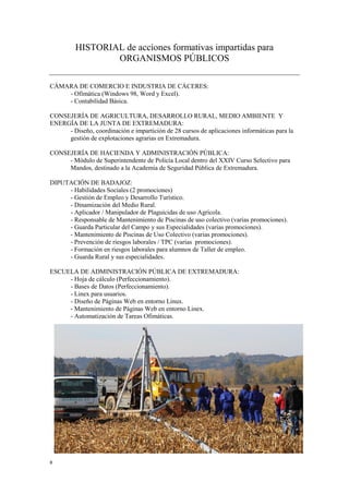 8
HISTORIAL de acciones formativas impartidas para
ORGANISMOS PÚBLICOS
CÁMARA DE COMERCIO E INDUSTRIA DE CÁCERES:
- Ofimática (Windows 98, Word y Excel).
- Contabilidad Básica.
CONSEJERÍA DE AGRICULTURA, DESARROLLO RURAL, MEDIO AMBIENTE Y
ENERGÍA DE LA JUNTA DE EXTREMADURA:
- Diseño, coordinación e impartición de 28 cursos de aplicaciones informáticas para la
gestión de explotaciones agrarias en Extremadura.
CONSEJERÍA DE HACIENDA Y ADMINISTRACIÓN PÚBLICA:
- Módulo de Superintendente de Policía Local dentro del XXIV Curso Selectivo para
Mandos, destinado a la Academia de Seguridad Pública de Extremadura.
DIPUTACIÓN DE BADAJOZ:
- Habilidades Sociales (2 promociones)
- Gestión de Empleo y Desarrollo Turístico.
- Dinamización del Medio Rural.
- Aplicador / Manipulador de Plaguicidas de uso Agrícola.
- Responsable de Mantenimiento de Piscinas de uso colectivo (varias promociones).
- Guarda Particular del Campo y sus Especialidades (varias promociones).
- Mantenimiento de Piscinas de Uso Colectivo (varias promociones).
- Prevención de riesgos laborales / TPC (varias promociones).
- Formación en riesgos laborales para alumnos de Taller de empleo.
- Guarda Rural y sus especialidades.
ESCUELA DE ADMINISTRACIÓN PÚBLICA DE EXTREMADURA:
- Hoja de cálculo (Perfeccionamiento).
- Bases de Datos (Perfeccionamiento).
- Linex para usuarios.
- Diseño de Páginas Web en entorno Linux.
- Mantenimiento de Páginas Web en entorno Linex.
- Automatización de Tareas Ofimáticas.
 