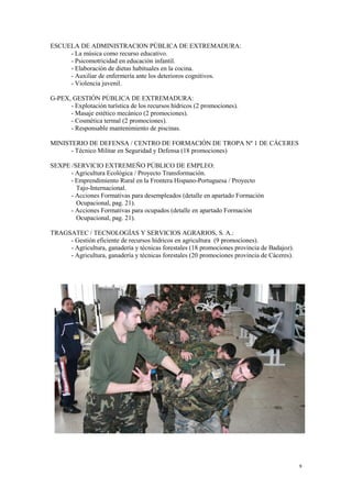 9
ESCUELA DE ADMINISTRACION PÚBLICA DE EXTREMADURA:
- La música como recurso educativo.
- Psicomotricidad en educación infantil.
- Elaboración de dietas habituales en la cocina.
- Auxiliar de enfermería ante los deterioros cognitivos.
- Violencia juvenil.
G-PEX, GESTIÓN PÚBLICA DE EXTREMADURA:
- Explotación turística de los recursos hídricos (2 promociones).
- Masaje estético mecánico (2 promociones).
- Cosmética termal (2 promociones).
- Responsable mantenimiento de piscinas.
MINISTERIO DE DEFENSA / CENTRO DE FORMACIÓN DE TROPA Nº 1 DE CÁCERES
- Técnico Militar en Seguridad y Defensa (18 promociones)
SEXPE /SERVICIO EXTREMEÑO PÚBLICO DE EMPLEO:
- Agricultura Ecológica / Proyecto Transformación.
- Emprendimiento Rural en la Frontera Hispano-Portuguesa / Proyecto
Tajo-Internacional.
- Acciones Formativas para desempleados (detalle en apartado Formación
Ocupacional, pag. 21).
- Acciones Formativas para ocupados (detalle en apartado Formación
Ocupacional, pag. 21).
TRAGSATEC / TECNOLOGÍAS Y SERVICIOS AGRARIOS, S. A.:
- Gestión eficiente de recursos hídricos en agricultura (9 promociones).
- Agricultura, ganadería y técnicas forestales (18 promociones provincia de Badajoz).
- Agricultura, ganadería y técnicas forestales (20 promociones provincia de Cáceres).
 