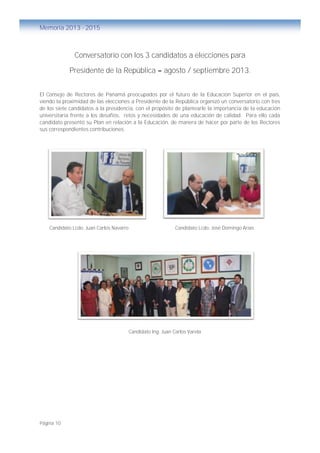 Página 10
Memoria 2013 - 2015
Conversatorio con los 3 candidatos a elecciones para
Presidente de la República – agosto / septiembre 2013.
El Consejo de Rectores de Panamá preocupados por el futuro de la Educación Superior en el país,
viendo la proximidad de las elecciones a Presidente de la República organizó un conversatorio con tres
de los siete candidatos a la presidencia, con el propósito de plantearle la importancia de la educación
universitaria frente a los desafíos, retos y necesidades de una educación de calidad. Para ello cada
candidato presentó su Plan en relación a la Educación, de manera de hacer por parte de los Rectores
sus correspondientes contribuciones.
Candidato Lcdo. Juan Carlos Navarro Candidato Lcdo. José Domingo Arias
Candidato Ing. Juan Carlos Varela
 