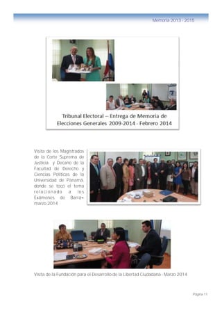 Página 11
Memoria 2013 - 2015
Visita de los Magistrados
de la Corte Suprema de
Justicia y Decano de la
Facultad de Derecho y
Ciencias Políticas de la
Universidad de Panamá,
donde se tocó el tema
relacionado a los
Exámenes de Barra–
marzo 2014
Visita de la Fundación para el Desarrollo de la Libertad Ciudadana - Marzo 2014
 