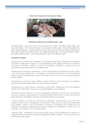 Página 13
Memoria 2013 - 2015
Reunión de Presidente de Comisiones de Trabajo
COMISIÓN DE BIBLIOTECAS UNIVERSITARIAS – CBU.
Presidenta Mgter. Luciem Ruiz (UIP), Dr. Octavio Castillo (UP) , Mgter. Flor Wilson (UMIP), Mgter. Félix
Filos (UAM), Mgter. Kiria Yanis (UI), Mgter. Linet Delgado (ULACEX), Mgter. Yisela Arrocha (UDELAS),
Mgter. Norielys Rodríguez - Columbus University, Mgter. Aura de Arosemena (ULAT), Mgter. Edilda Flauzín
(UTP), Mgter. Martha Ortíz (ULACIT), Mgter. Irene Solanilla (USMA), Mgter. José Sanabria (UMECIT), Mgter.
Ada Chávez (UNACHI); Mgter. Jeniffer Jaramillo (UDES); Mgter. Nitzia Barrantes (UP).
Actividades realizadas:
Participación en la conferencia, mediada por la comisionada Edilda Flauzin, "Bibliotecas Universitarias:
visión para su adaptación tecnológica". 21 de mayo (Biblioteca UTP), facilitada por la Licda. Tania Elena
Díaz Borges, venezolana, experta en gestión de contenidos, compartió su experiencia con los
repositorios de acceso abierto de la Universidad de Zulia
Introducción de las propuestas colaborativas: "Servicio de Intercambio de Información Electrónica (SIIE)"
y del "Convenio de Colaboración e Intercambio de Información Documental de la Universidad de
Panamá con las Universidades que forman el CRP" sobre acceso a sus recursos. En revisión por parte de
las universidades.
Demostración de la base de datos "Biblioteca Virtual Pearson de libros electrónicos descargables"
expuesta por la Licda. Angélica Valdivieso representante de la editorial.
Participación en el "Taller Recursos, Descripción y Acceso RDA", facilitado por el Dr. Ariel Alejandro
Rodríguez García de UNAM. Fechada del 1-2 de julio (UP-Biblioteca Simón Bolívar).
Presentación y demostración de "Los recursos bibliográficos electrónicos de Dot.Lib" por el Ing. Gabriel
del Puerto, uruguayo, representante de la compañía brasileña Dot.lib. Bases de datos, documentos y
libros electrónicos descargables. Ofrecido en las oficinas del CRP, el 28 de agosto.
"Taller de gestión de recursos de información en bibliotecas: implementación de ILS GNU Koha
(software de libre acceso)". Facilitado por los Licdo. Héctor Chacón y Víctor H. Castro de la Universidad
de El Salvador. Fechado: 19-23 de septiembre a celebrarse en la Biblioteca Simón Bolívar UP y "VII
Congreso Internacional de Bibliotecas Universitarias y Unidades de Investigación". Fechado: 23-27 de
septiembre, en el Auditorio José D. Moscote de la UP.
Seminario Taller: "Movimiento de acceso abierto (Open Acces –OA) y las publicaciones científicas" y
"Requerimientos funcionales de los registros bibliográficos (FRBR): Entidades". Tema necesario para la
aplicación de la Norma RDA.
 