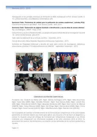 Página 14
Memoria 2013 - 2015
Participación en las jornadas intensivas de formación en RDA, mediada por el Prof. Octavio Castillo. 8,
14, y 29 de noviembre, en la Biblioteca Simón Bolívar (UP).
Seminario/Taller “Parámetros de calidad para la publicación de revistas académicas”, Latindex/IFLA/
CSUCA-Panamá/director del SIBIUP, Prof. Octavio Castillo - abril, 2014.
Seminario/Taller “Elaboración de páginas facebook e identificación y uso de sitios de acceso abiertos”.
Ing. Luis Rodríguez - SIBIUP - mayo, 2104.
Conocimiento y uso de la Plataforma ABC y su proyección para el desarrollo de la investigación nacional
- Dr. Jaime Estrella-Senacyt - julio 2014.
Taller sobre la elaboración de un artículo científico. - noviembre, 2014.
Foro de Aniversario: Mesa Redonda: Repositorio Institucional. Septiembre - 2015.
Seminario de Propiedad Intelectual y derecho de autor para centros de investigación, bibliotecas
universitarias y tesistas I Y II (videoconferencia con UNACHI). - septiembre/ noviembre - 2015.
COMISIÓN DE GESTIÓN POR COMPETENCIAS
Presidenta: Dra. Elizabeth de Molina (UP), Mgter. Martiza Dominguez (UTP), Mgter. Nilka Arosemena,
Mgter. Fulvia Véliz (UMIP), Mgter. Reinalda Pimentel , Mgter. René Atencio (ISAE), Mgter. Lianeth Ríos
(UDI), Mgter. Diana Bernal (ULACIT), Mgter. Alexander Mendienta (UIP), Mgter. Dora Fuentes de Villarreal
(UNACHI), Mgter. Gelcys Moscoso (UAM), Mgter. Flor Ortega, Mgter. Clarissa Arcia (USMA), Mgter. Emma
Campos, Mgter. Dunia Caicedo (ULACEX); Mgter. Hilda Mascuñana, Mgter. Nixia de León (UDELAS)
Con el propósito de contribuir al fortalecimiento de la Formación por competencias en las universidades
panameñas la Comisión elaboró una matriz para aplicar una encuesta a fin de hacer un diagnóstico y
conocer la situación actual del enfoque de Formación por Competencias incorporado a sus ofertas
realizando una comparación con información recabada en los años anteriores 2010 al 2012. Se
presentaron los avances, las limitaciones y su relación con las demandas de los sectores productivos y
sociales.
 