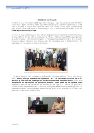 Página 16
Memoria 2013 - 2015
COMISIÓN DE INVESTIGACIÓN
Presidente Dr. Juan Antonio Gómez (UP), Mgter. Alexis Rodríguez – Mgter. Eduardo Rascón (UDELAS), Mgter.
Jessica Bloise – Mgter. Tomas Díaz (UMIP), Mgter. Ulina Mapp (ISAE), Dr. Guillermo Tejada (Columbus), Dr. Mir
Islam (ULACIT/UIP), Dr. Vicente Herrera (UDI), Dra. María Elena Morales (LATINA), Mgter. Alba Mata (UAM),
Mgter. Miriam Gallardo (UNACHI), Ing. Humberto Rodríguez (UTP), Dr. Jaime Estrella (UDES), Mgter. Rubén Díaz
(USMA); Mgter. Eliecer Tuñon (ULACEX).
En el mes de mayo contamos con la visita del Lcdo. Jorge Giannareas, Especialista en Política Social y el
Dr. Miguel Cilleros, Director del Programa Justicia de Infancia y Adolescencia de UNICEF, quien participó
de un Conversatorio - Taller sobre Investigación en Políticas de Infancia con miembros de la Comisión,
compartió algunas reflexiones muy básicas sobre las estrategias para el fortalecimiento y las
capacidades de investigación en el tema de infancia.
El Dr. Emir Suaiden, Director del Instituto Brasileiro de Información en Ciencia y Tecnología
(IBICT- Brasil) participó en el mes de septiembre, 2013, de un Conversatorio con los Vice –
Rectores y Directores de Investigación de las universidades miembros sobre “Política de
información en instituciones de educación superior” como parte de los aportes como
experiencia país en la función de las Bibliotecas del siglo XXI, definir las políticas y
fortalecimiento de la infraestructura informacional, para beneficio de los investigadores y la
sociedad, un tema de suma importancia como las políticas de información inclusiva para
personas con necesidades especiales.
 