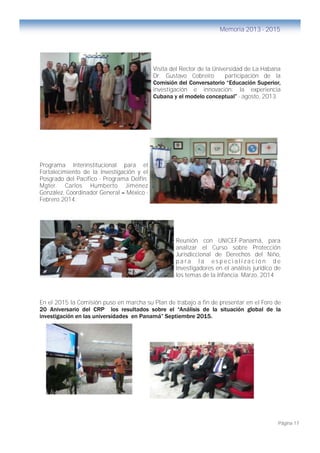 Página 17
Memoria 2013 - 2015
Visita del Rector de la Universidad de La Habana
Dr. Gustavo Cobreiro participación de la
Comisión del Conversatorio “Educación Superior,
investigación e innovación: la experiencia
Cubana y el modelo conceptual” - agosto, 2013
Programa Interinstitucional para el
Fortalecimiento de la Investigación y el
Posgrado del Pacífico - Programa Delfín.
Mgter. Carlos Humberto Jiménez
González, Coordinador General – México -
Febrero 2014.
Reunión con UNICEF-Panamá, para
analizar el Curso sobre Protección
Jurisdiccional de Derechos del Niño,
p a r a l a e s p e c i a l i z a c i ó n d e
Investigadores en el análisis jurídico de
los temas de la Infancia. Marzo, 2014
En el 2015 la Comisión puso en marcha su Plan de trabajo a fin de presentar en el Foro de
20 Aniversario del CRP los resultados sobre el “Análisis de la situación global de la
investigación en las universidades en Panamá” Septiembre 2015.
 