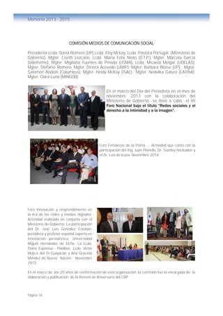 Página 18
Memoria 2013 - 2015
COMISIÓN MEDIOS DE COMUNICACIÓN SOCIAL
Presidenta Lcda. Sonia Romero (UP) Lcda. Elsy Mckay, Lcda. Pastora Portugal (Ministerio de
Gobierno), Mgter. Liseth Lezcano, Lcda. María Félix Nieto (U.T.P.), Mgter. Marcela García
(UdelIstmo), Mgter. Migdalia Fuentes de Pineda (USMA), Lcda. Micaela Melgar (UDELAS),
Mgter. Stefanie Romero, Mgter. Dinora Acevedo (UMIP); Mgter. Barbara Bloise (UP), Mgter.
Salomón Andión (Columbus), Mgter. Heidy McKay (ISAE).; Mgter. Nedelka Galvez (LATINA);
Mgter. Clara Luna (MINGOB)
En el marco del Día del Periodista en el mes de
noviembre, 2013 con la colaboración del
Ministerio de Gobierno se llevó a cabo el VII
Foro Nacional bajo el título “Redes sociales y el
derecho a la intimidad y a la imagen”.
Foro Fortalezas de la Patria - Actividad que contó con la
participación del Ing. Juan Planells, Dr. Stanley Heckadon y
el Dr. Luis de Icaza. Noviembre 2014.
Foro Innovación y emprendimiento en
la era de las redes y medios digitales.
Actividad realizada en conjunto con el
Ministerio de Gobierno. La participación
del Dr. José Luis González Esteban,
periodista y profesor español experto en
innovación periodística, Universidad
Miguel Hernández de Elche. La Lcda.
Diana Espinosa - Pixelbox Lcdo. Víctor
Mojica del El Guayacán y Ana Graciela
Méndez de Nueva Nación. Noviembre
2015
En el marco de los 20 años de conformación de esta organización, la comisión fue la encargada de la
elaboración y publicación de la Revista de Aniversario del CRP.
Foro Innovación y Emprendimiento en la era
de las redes y medios digitales – Nov. 2015
 