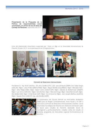 Página 21
Memoria 2013 - 2015
Presentación de la Propuesta de la
Política de responsabilidad social
universitaria, en el foro de los 20 años del
Consejo de Rectores, septiembre del 2015.
Feria del Voluntariado Universitario auspiciado por Ponte en Algo en la Universidad Interamericana de
Panamá, Octubre 2015, con la participación de 43 organizaciones .
Comisión de Relaciones Internacionales
Presidente/a: Ing. Víctor Sánchez , Dra. Aris Castillo (UTP), Lcdo. Juan del Busto (UMIP), Dra. Dalys Vargas
(UDELAS), Mgter. Lizka Pinilla (UAM/LATINA), Mgter. Miguel Bonilla (COLUMBUS), Mgter. Milciades Ríos ;
Mgter. Ulina Mapp (ISAE), Mgter. Idazel Castro (ULACIT/UIP), Mgter. Zobeida de Bethancourt (UNADP),
Mgter. Luis Torres (UDELAS), Mgter. Gina Román; Mgter. Marcela Ortega, Mgter. David Bernal (UP), Mgter.
Ana Boillat (UDI), Mgter. Emily Brown (UIP); Mgter. Eva Echeverría, Mgter. Jean Joseph Mathieu (ULACEX),
Mgter. Claudia Pérez (UMECIT), Ing. Julio Bonilla (UMIP).
La coordinadora del Servicio Alemán de Intercambio Académico
(DAAD) para la Región Centroamericana, Irena Rusak y el CRP a
través de la Comisión de Relaciones Internacionales coordinó con la
Universidad Tecnológica de Panamá una charla de orientación sobre
las becas para estudios de maestría, doctorado, becas de
investigación y perfeccionamiento, estadías cortas de estudio en
Alemania, programas de intercambio regional (Centroamérica) de
docentes.
 