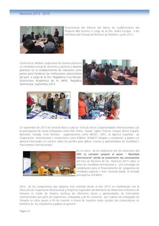 Página 22
Memoria 2013 - 2015
Presentación del Informe del Marco de Cualificaciones del
Proyecto Alfa Puentes a cargo de la Dra. Vielka Escobar a los
miembros del Consejo de Rectores de Panamá – junio 2013.
Conferencia: Modelo cooperativo de buenas prácticas
en movilidad virtual de docentes y alumnos y Buenas
prácticas en el establecimiento de relaciones entre
países para fortalecer las instituciones universitarias
del país, a cargo de la Dra. Magdalena Cruz Benzán,
Vicerrectora Académica de la UAPA, República
Dominicana. Septiembre 2014.
En septiembre de 2015 la Comisión llevó a cabo la Feria de Becas y Oportunidades Internacionales con
la participación de varias Embajadas como USA, China - Taiwan, Japón, Francia, Turquía, Brasil, España,
Alemania, Canadá, Gran Bretaña , organizaciones como AIESEC, OTEC, la Agencia Española de
Cooperación Internacional e instituciones como IFARHU, SENACYT dirigida a estudiantes y público en
general interesados en conocer sobre los perfiles para aplicar a becas y oportunidades de movilidad e
intercambios internacionales.
En el marco de la celebración del 20 aniversario del
CRP, la comisión preparó el panel “ Movilidad
Internacional” donde se presentaron las conclusiones
del Foro de Rectores de las Américas 2015 sobre el
tema de movilidad internacional y una estrategia de
coordinación para el financiamiento de programas de
movilidad regional e inter nacional donde el invitado
principal fue el IFARHU.
Otros de los compromisos que adquirió esta comisión desde el año 2013 en coordinación con la
Dirección de Cooperación Internacional y Proyectos Especiales del Ministerio de Relaciones Exteriores de
Panamá es recibir de manera continua las diferentes becas y oportunidades de intercambio
internacionales por parte de organismos, embajadas y de los contactos que realizan las embajadas de
Panamá en otros países a fin de trasmitir a través de nuestras redes sociales las convocatorias en
beneficio de los estudiantes y público en general.
 