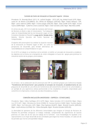 Página 23
Memoria 2013 - 2015
Comisión de Centro de Innovación en Educación Superior - Uinnova
Presidente: Dr. Rosendo Merel -2013, Dr. Lasford Douglas - 2015 (UP), Ing. Aníbal Fosatti (UTP), Mgter.
Juana M. de Meana (COLUMBUS), Dra. Mirtha de Rodríguez (UDELAS), Mgter. Rubén Márquez –UIP,
Mgter. Javier Valencia (UAM), Mgter. Cristina Vargas (UDELAS), Mgter. Zoila Castillo (UTP), Mgter. Kristel
Suarez (UMIP),Mgter. Guillermo Linares (ULACEX); Mgter. Ender González (UDI), Mgter. Alba Mata (UAM).
En el mes de julio, 2013 en el salón de reuniones del Consejo
de Rectores se llevó a cabo el Conversatorio “La Evaluación
sobre la Competitividad del Eje de Innovación según el Foro
Económico Mundial en Panamá” a cargo del Dr. Nicolás Ardito
Barletta, Director Ejecutivo del Centro Nacional de
Competitividad.
El objetivo del conversatorio fue analizar la situación nacional
de la innovación en Panamá según el WEF, así como su
perspectiva de Desarrollo, para brindar alternativas de
sostenibilidad de la Competitividad en el país.
En el 2015 se trabajó en un brochure de la comisión, en definir un concepto de innovación y establecer
los objetivos de la misma con el propósito de visitar embajadas en busca de apoyos para promover la
innovación dentro de las propias universidades.
En el marco de la celebración del 20 aniversario del CRP, la comisión preparó una Conferencia titulada
“Transferencia del Conocimiento” para presentar el concepto de innovación, el establecimiento de una
propuesta de desarrollo de una oficina de transferencia del conocimiento dentro de las universidades y
un ejemplo de una experiencia exitosa promoviendo en los estudiantes el espíritu emprendedor para
convertirse en empresarios a través de una idea innovadora y creativa.
COMISIÓN VINCULACIÓN UNIVERSIDAD – EMPRESA – ESTADO (UNEE)
Presidenta Mgter. Edilsa Sanfilippo 2013 (UTP), Mgter. Dalvis González 2014 (ULACEX), Mgter. Mayra
Lee 2015 (UP), Mgter. Miroslava de Zárate (USMA), Dr. Gustavo Quintero (UAM), Mgter. Gustavo Aguilar
(UMIP), Mgter. Itzel Monsalve (UIP), Mgter. Elsa Espinosa (ULACIT), Mgter. Ricardo Escartín (UDELAS),
Mgter. Josefa Antioco (LATINA); Dra. Eliana Rampolla, Mgter. Ricardo González (UDELAS).
La diversidad de opiniones de las diferentes Universidades que integran el Consejo de Rectores de
Panamá ha permitido enriquecer el trabajo realizado, compartiendo las experiencias de buenas
prácticas en cada uno de los ejes de trabajo de la Comisión. Esta metodología ha ayudado a los
representantes a un mejor desarrollo de las actividades para lograr las metas trazadas, en cada uno de
los periodos que nos ha correspondido trabajar.
 