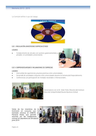 Página 24
Memoria 2013 - 2015
La Comisión definió 4 ejes de trabajo:
EJE I: VINCULACIÓN UNIVERSIDAD EMPRESA-ESTADO
LOGROS
 Fortalecimiento de vínculos con sectores gubernamentales y
privados en actividades universitarias
EJE II: EMPRENDEDURISMO E INCUBADORAS DE EMPRESAS
LOGROS
 Intercambio de experiencias y buenas prácticas entre universidades.
 Desarrollo de actividades conjuntas entre universidades durante la Semana del Emprendimiento.
 Conferencias con participación de invitados nacionales e internacionales.
Conversatorio con el Dr. Iñaki Peña Orkestra del Instituto
Vasco de Competitividad Deusto Business School
Visita de los miembros de la
Comisión en conjunto con la
Comisión Uinnova al CIDETE de
Panamá Oeste, que permitió el
recorrido por las instalaciones y
conocer el Laboratorio de Simulación,
junio 2014
 