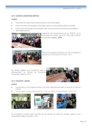 Página 25
Memoria 2013 - 2015
EJE III: UNIDADES UNIVERSIDAD-EMPRESA
LOGROS
 Intercambio de experiencias y buenas prácticas entre universidades.
 Primer Encuentro de Vinculación Universidad Empresa en universidades públicas y privadas.
 Conferencias con invitados internacionales sobre funcionamiento de las Oficinas de Vinculación
Universidad Empresa.
Explicación del funcionamiento de los CIDETES de la
Universidad de Panamá, por el Dr. Omar Lopez, Director
General de los mismos - 2014.
Visita a la Incubadora de Empresa de UTP en Howard en
conjunto con la Comisión de U innova - 2014.
Ing. Mariela Salgado en la Conferencia sobre el
funcionamiento de Oficinas de Vinculación
Universidad - Empresa - 2014.
EJE IV: INSERSIÓN LABORAL
LOGROS
 Conversatorio con la Empresa Privada y el Sector Gubernamental sobre el tema de la Inserción
Laboral.
 Feria de Empleo con la participación de más de 12 empresas, Talleres y charlas orientativas – ULACIT. 2013.
Se recomendó la creación dentro del CRP de una comisión de educación inclusiva superior en las
universidades públicas y privadas - 2015 .
 