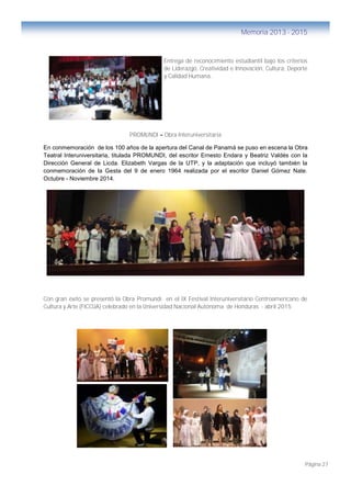 Página 27
Memoria 2013 - 2015
Entrega de reconocimiento estudiantil bajo los criterios
de Liderazgo, Creatividad e Innovación, Cultura, Deporte
y Calidad Humana.
PROMUNDI – Obra Interuniversitaria
En conmemoración de los 100 años de la apertura del Canal de Panamá se puso en escena la Obra
Teatral Interuniversitaria, titulada PROMUNDI, del escritor Ernesto Endara y Beatriz Valdés con la
Dirección General de Licda. Elizabeth Vargas de la UTP, y la adaptación que incluyó también la
conmemoración de la Gesta del 9 de enero 1964 realizada por el escritor Daniel Gómez Nate.
Octubre - Noviembre 2014.
Con gran éxito se presentó la Obra Promundi en el IX Festival Interuniversitario Centroamericano de
Cultura y Arte (FICCUA) celebrado en la Universidad Nacional Autónoma de Honduras - abril 2015
FICCUA – Honduras - Abril 2015
 