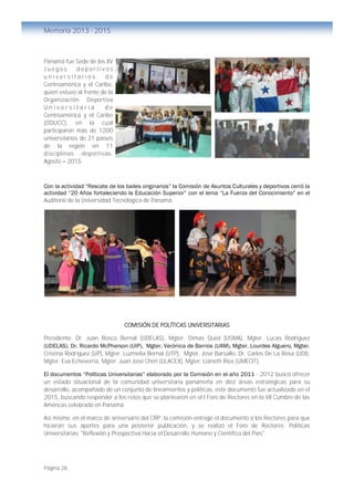 Página 28
Memoria 2013 - 2015
Panamá fue Sede de los XV
J u e g o s d e p o r t i v o s
u n i v e r s i t a r i o s d e
Centroamérica y el Caribe,
quien estuvo al frente de la
Organización Deportiva
U n i v e r s i t a r i a d e
Centroamérica y el Caribe
(ODUCC), en la cual
participaron más de 1200
universitarios de 21 países
de la región en 11
disciplinas deportivas.
Agosto – 2015.
Con la actividad “Rescate de los bailes originarios” la Comisión de Asuntos Culturales y deportivos cerró la
actividad “20 Años fortaleciendo la Educación Superior” con el lema “La Fuerza del Conocimiento” en el
Auditorio de la Universidad Tecnológica de Panamá.
COMISIÓN DE POLÍTICAS UNIVERSITARIAS
Presidente: Dr. Juan Bosco Bernal (UDELAS), Mgter. Dimas Quiel (USMA), Mgter. Lucas Rodriguez
(UDELAS), Dr. Ricardo McPherson (UIP), Mgter. Verónica de Barrios (UAM), Mgter. Lourdes Alguero, Mgter.
Cristina Rodríguez (UP), Mgter. Luzmelia Bernal (UTP), Mgter. José Barsallo, Dr. Carlos De La Rosa (UDI),
Mgter. Eva Echeverría, Mgter. Juan José Chen (ULACEX), Mgter. Lianeth Ríos (UMECIT),
El documentos “Políticas Universitarias” elaborado por la Comisión en el año 2011 - 2012 buscó ofrecer
un estado situacional de la comunidad universitaria panameña en diez áreas estratégicas para su
desarrollo, acompañado de un conjunto de lineamientos y políticas, este documento fue actualizado en el
2015, buscando responder a los retos que se plantearon en el I Foro de Rectores en la VII Cumbre de las
Américas celebrado en Panamá.
Así mismo, en el marco de aniversario del CRP, la comisión entregó el documento a los Rectores para que
hicieran sus aportes para una posterior publicación, y se realizó el Foro de Rectores: Políticas
Universitarias: "Reflexión y Prospectiva Hacia el Desarrollo Humano y Científico del País"
XV JUEGOS DEPORTIVOS UNIVERSITARIOS
DE CENTROAMÉRICA Y EL CARIBE – PANAMÁ
Agosto 2015
 