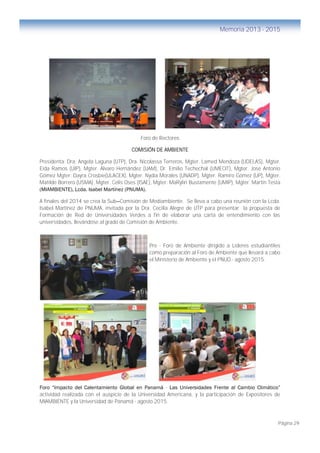 Página 29
Memoria 2013 - 2015
Foro de Rectores
COMISIÓN DE AMBIENTE
Presidenta: Dra. Angela Laguna (UTP), Dra. Nicolassa Terreros, Mgter. Lamed Mendoza (UDELAS), Mgter.
Eida Ramos (UIP), Mgter. Álvaro Hernández (UAM), Dr. Emilio Techechal (UMECIT), Mgter. José Antonio
Gómez Mgter. Dayra Crosbie(ULACEX), Mgter. Nydia Morales (UNADP), Mgter. Ramiro Gómez (UP), Mgter.
Matilde Borrero (USMA), Mgter. Celis Oses (ISAE), Mgter. MaRylin Bustamente (UMIP), Mgter. Martín Testa
(MIAMBIENTE), Lcda. Isabel Martínez (PNUMA).
A finales del 2014 se crea la Sub—Comisión de Mediambiente. Se lleva a cabo una reunión con la Lcda.
Isabel Martínez de PNUMA, invitada por la Dra. Cecilia Alegre de UTP para presentar la propuesta de
Formación de Red de Universidades Verdes a fin de elaborar una carta de entendimiento con las
universidades, llevándose al grado de Comisión de Ambiente.
Pre - Foro de Ambiente dirigido a Líderes estudiantiles
como preparación al Foro de Ambiente que llevará a cabo
el Ministerio de Ambiente y el PNUD.- agosto 2015.
Foro “Impacto del Calentamiento Global en Panamá - Las Universidades Frente al Cambio Climático”
actividad realizada con el auspicio de la Universidad Americana, y la participación de Expositores de
MIAMBIENTE y la Universidad de Panamá - agosto 2015.
 