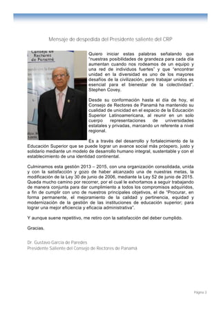 Página 3
Mensaje de despedida del Presidente saliente del CRP
Quiero iniciar estas palabras señalando que
“nuestras posibilidades de grandeza para cada día
aumentan cuando nos rodeamos de un equipo y
una red de individuos fuertes” y que “encontrar
unidad en la diversidad es uno de los mayores
desafíos de la civilización, pero trabajar unidos es
esencial para el bienestar de la colectividad”.
Stephen Covey.
Desde su conformación hasta el día de hoy, el
Consejo de Rectores de Panamá ha mantenido su
cualidad de unicidad en el espacio de la Educación
Superior Latinoamericana, al reunir en un solo
cuerpo representaciones de universidades
estatales y privadas, marcando un referente a nivel
regional.
Es a través del desarrollo y fortalecimiento de la
Educación Superior que se puede lograr un avance social más próspero, justo y
solidario mediante un modelo de desarrollo humano integral, sustentable y con el
establecimiento de una identidad continental.
Culminamos esta gestión 2013 – 2015, con una organización consolidada, unida
y con la satisfacción y gozo de haber alcanzado una de nuestras metas, la
modificación de la Ley 30 de junio de 2006, mediante la Ley 52 de junio de 2015.
Queda mucho camino por recorrer, por el cual le exhortamos a seguir trabajando
de manera conjunta para dar cumplimiento a todos los compromisos adquiridos,
a fin de cumplir con uno de nuestros principales objetivos, el de “Procurar, en
forma permanente, el mejoramiento de la calidad y pertinencia, equidad y
modernización de la gestión de las instituciones de educación superior; para
lograr una mejor eficiencia y eficacia administrativa”.
Y aunque suene repetitivo, me retiro con la satisfacción del deber cumplido.
Gracias.
Dr. Gustavo García de Paredes
Presidente Saliente del Consejo de Rectores de Panamá
 