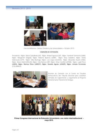 Página 30
Memoria 2013 - 2015
Foro de Ambiente: Cambio Climático y las Universidades – Octubre 2015
COMISIÓN DE EXTENSIÓN
Presidenta : Mgter. María Carballeda (UP), Mgter. Anibal Figueroa (UP), Mgter. Yamileth Sarmiento (UAM),
Mgter. Margareth Delgado, Mgter. Roberto Aparicio (UMIP), Mgter, Nery Caballero, Mgter. Vielka
Valenzuela (UTP), Mgter. Silka Buitrago, Mgter. Luis López (ULACEX), Mgter. Alexander Duarte (ISAE),
Mgter. Alexis Vidal (UDELAS), Mgter. Eida Ramos (UIP), Mgter. Omar Castillo (LATINA), Mgter. Laydi Pérez
(UDES), Mgter. Maritza Pérez (UMECIT), Mgter. Osvaldo Aguilar (UNADP), Mgter. Librada Fernández
(COLUMBUS).
Reunión de Comisión con el Centro de Estudios
Democráticos del Tribunal Electoral para coordinar
Jornadas de Capacitación, y seguimiento al Proyecto
Panamá Sano/ Panamá Sin Dengue.
Primer Congreso Internacional de Extensión Universitaria: una visión interinstitucional -
mayo 2015.
Foro de Ambiente: Cambio Climático y las
Universidades – Octubre 2015
 